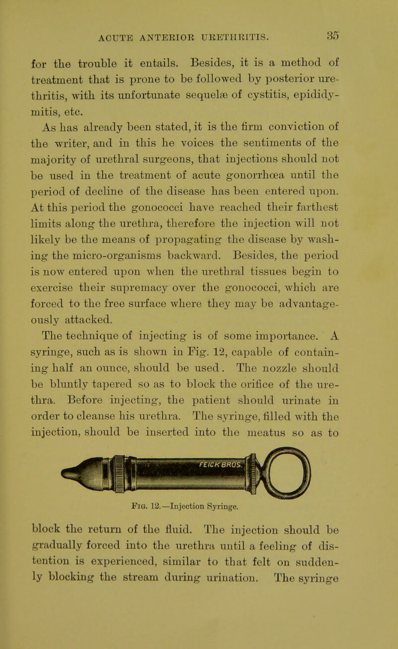 for the trouble it entails. Besides, it is a method of treatment that is prone to be followed by posterior ure- thritis, with its unfortunate sequelae of cystitis, epididy- mitis, etc. As has already been stated, it is the firm conviction of the writer, and in this he voices the sentiments of the majority of urethral surgeons, that injections should not be used in the treatment of acute gonorrhoea until the period of decline of the disease has been entered upon. At this period the gonococci have reached their farthest limits along the urethra, therefore the injection will not likely be the means of propagating the disease by wash- ing the micro-organisms backward. Besides, the period is now entered upon when the urethral tissues begin to exercise their supremacy over the gonococci, which are forced to the free surface where they may be advantage- ously attacked. The technique of injecting is of some importance. A syringe, such as is shown in Fig. 12, capable of contain- ing half an ounce, should be used. The nozzle should be bluntly tapered so as to block the orifice of the ure- thra. Before injecting, the patient should urinate in order to cleanse his urethra. The syringe, filled with the injection, should be inserted into the meatus so as to Fig. 12.—Injection Syringe. block the return of the fluid. The injection should be gradually forced into the urethra until a feeling of dis- tention is experienced, similar to that felt on sudden- ly blocking the stream during urination. The syringe