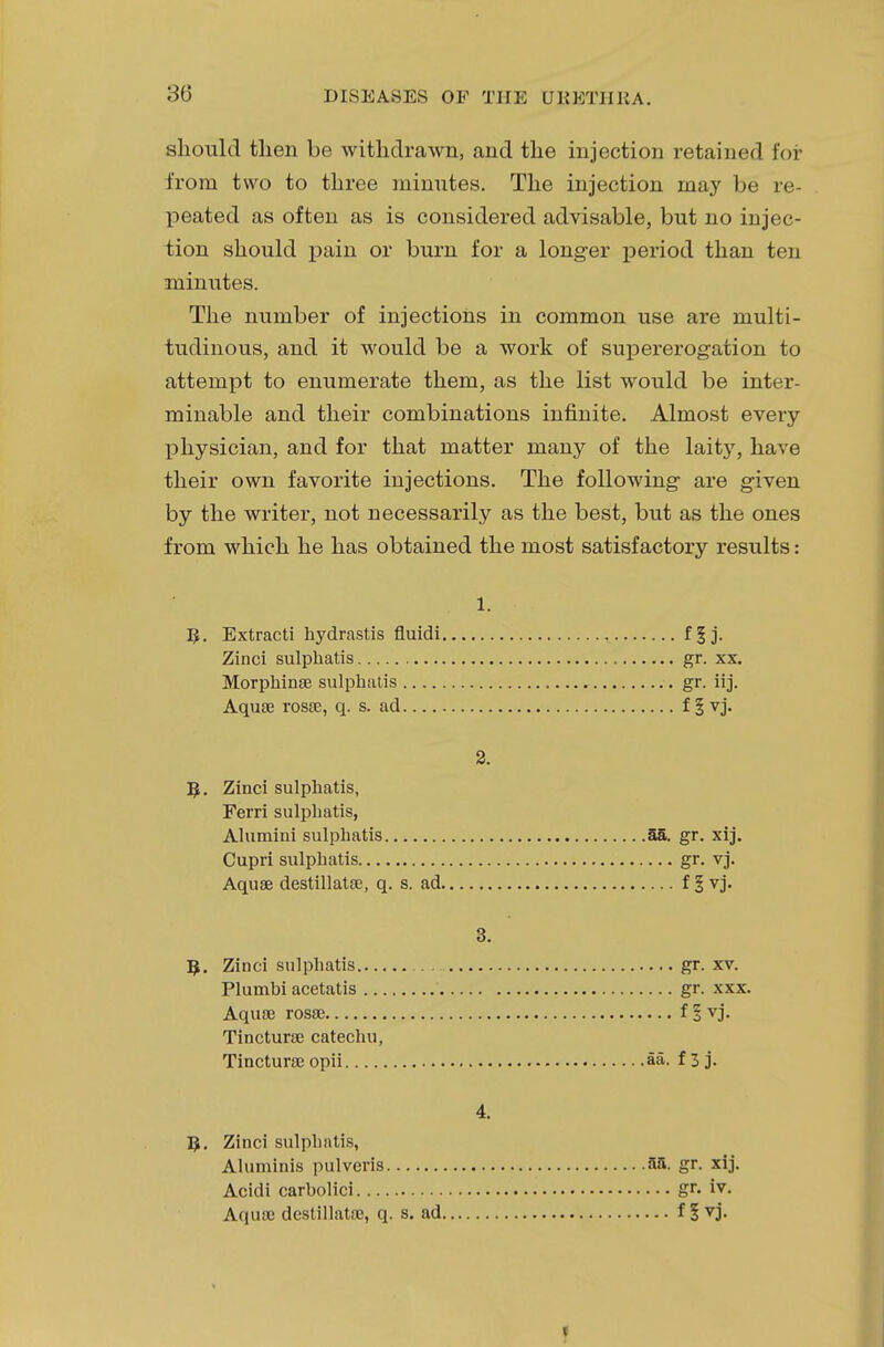30 should then be withdrawn, and the injection retained for from two to three minutes. The injection may be re- peated as often as is considered advisable, but no injec- tion should pain or burn for a longer period than ten minutes. The number of injections in common use are multi- tudinous, and it would be a work of supererogation to attempt to enumerate them, as the list would be inter- minable and their combinations infinite. Almost every physician, and for that matter many of the laity, have their own favorite injections. The following are given by the writer, not necessarily as the best, but as the ones from which he has obtained the most satisfactory results: 1. R. Extracti hydrastis fluidi ff j. Zinci sulphatis gr. xx. Morphinae sulphatis gr. iij. Aquae rosae, q. s. ad f §vj. 2. R. Zinci sulphatis, Ferri sulphatis, Alumini sulphatis 55. gr. xij. Cupri sulphatis gr. vj. Aquae destillatse, q. s. ad f § vj. 3. R. Zinci sulphatis gr. xv. Plumbi acetatis gr. xxx. Aquae rosae f 1 vj. Tincturae catechu, Tincturae opii aa. f 3 j. 4. R. Zinci sulphatis, Aluminis pulveris 3a. gr. xij. Acidi carbolici gr. iv. Aquae destillatac, q. s. ad f | vj.
