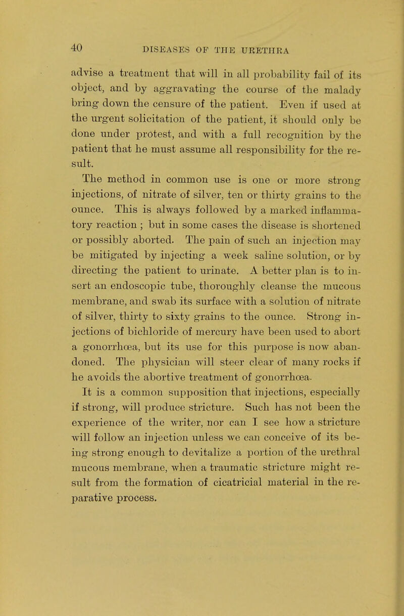 advise a treatment that will in all probability fail of its object, and by aggravating the course of the malady bring down the censure of the patient. Even if used at the urgent solicitation of the patient, it should only be done under protest, and with a full recognition by the patient that he must assume all responsibility for the re- sult. The method in common use is one or more strong- injections, of nitrate of silver, ten or thirty grains to the ounce. This is always followed by a marked inflamma- tory reaction ; but in some cases the disease is shortened or possibly aborted. The pain of such an injection may be mitigated by injecting a week saline solution, or by directing the patient to urinate. A better plan is to in- sert an endoscopic tube, thoroughly cleanse the mucous membrane, and swab its surface with a solution of nitrate of silver, thirty to sixty grains to the ounce. Strong in- jections of bichloride of mercury have been used to abort a gonorrhoea, but its use for this purpose is now aban- doned. The physician will steer clear of many rocks if he avoids the abortive treatment of gonorrhoea. It is a common supposition that injections, especially if strong, will produce stricture. Such has not been the experience of the writer, nor can I see how a stricture will follow an injection unless we can conceive of its be- ing strong enough to devitalize a portion of the urethral mucous membrane, when a traumatic stricture might re- sult from the formation of cicatricial material in the re- parative process.