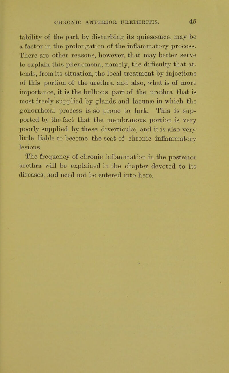 tability of the part, by disturbing its quiescence, may be a factor in the prolongation of the inflammatory process. There are other reasons, however, that may better serve to explain this phenomena, namely, the difficulty that at- tends, from its situation, the local treatment by injections of this portion of the urethra, and also, what is of more importance, it is the bulbous part of the urethra that is most freely supplied by glands and lacunae in which the gonorrhceal process is so prone to lurk. This is sup- ported by the fact that the membranous portion is very poorly supplied by these diverticula?, and it is also very little liable to become the seat of chronic inflammatory lesions. The frequency of chronic inflammation in the posterior urethra will be explained in the chapter devoted to its diseases, and need not be entered into here.
