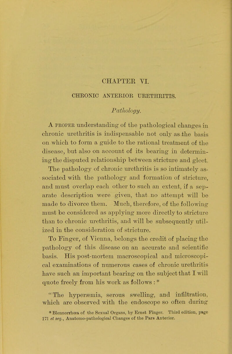 CHEONIC ANTEEIOE UEETHEITIS. Pathology. A proper understanding of the pathological changes in chronic urethritis is indispensable not only as the basis on which to form a guide to the rational treatment of the disease, but also on account of its bearing in determin- ing the disputed relationship between stricture and gleet The pathology of chronic urethritis is so intimately as- sociated with the pathology and formation of stricture, and must overlap each other to such an extent, if a sep- arate description were given, that no attempt will be made to divorce them. Much, therefore, of the following must be considered as applying more directly to stricture than to chronic urethritis, and will be subsequently util- ized in the consideration of stricture. To Finger, of Vienna, belongs the credit of placing the pathology of this disease on an accurate and scientific basis. His post-mortem macroscopical and microscopi- cal examinations of numerous cases of chronic urethritis have such an important bearing on the subject that I will quote freely from his work as follows : * The hyperemia, serous swelling, and infiltration, which are observed with the endoscope so often during * Blennorrhoea of the Sexual Organs, by Ernst Finger. Third edition, page 171 el seq., Anatomo-pathological Changes of the Pars Anterior.