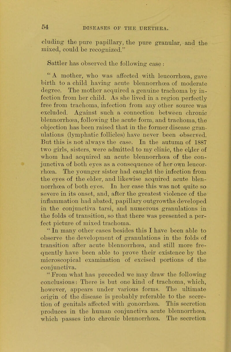 eluding- the pure papillary, the pure granular, and the mixed, could be recognized. Sattler has observed the following case : *' A mother, who was affected with leucorrhcea, gave birth to a child having acute blennorrhea of moderate degree. The mother acquired a genuine trachoma by in- fection from her child. As she lived in a region perfectly free from trachoma, infection from any other source was excluded. Against such a connection between chronic blennorrhcea, following the acute form, and trachoma, the objection has been raised that in the former disease gran- ulations (lymphatic follicles) have never been observed. But this is not always the case. In the autumn of 1887 two girls, sisters, were admitted to my clinic, the elfler of whom had acquired an acute blennorrhcea of the con- junctiva of both eyes as a consequence of her own leucor- rhcea. The younger sister had caught the infection from the eyes of the elder, and likewise acquired acute blen- norrhcea of both eyes. In her case this was not quite so severe in its onset, and, after the greatest violence of the inflammation had abated, papillary outgroAvths developed in the conjunctiva tarsi, and numerous granulations in the folds of transition, so that there was presented a per- fect picture of mixed trachoma.  In many other cases besides this I have been able to observe the development of granulations in the folds of transition after acute blennorrhcea, and still more fre- quently have been able to prove their existence by the microscopical examination of excised portions of the conjunctiva.  From what has preceded we may draw the following conclusions: There is but one kind of trachoma, which, however, appears under various forms. The ultimate origin of the disease is probably referable to the secre- tion of genitals affected with gonorrhoea. This secretion produces in the human conjunctiva acute blennorrhcea, which passes into chronic blennorrhcea. The secretion