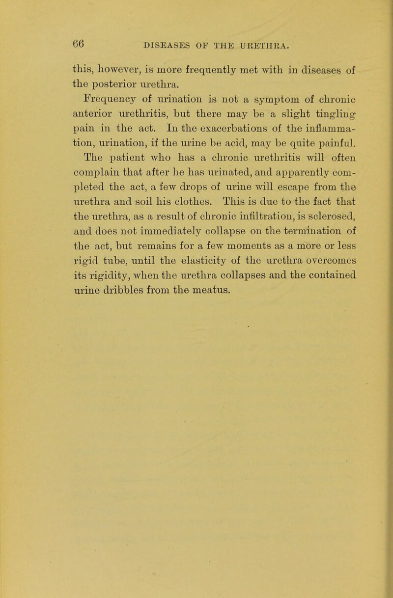this, however, is more frequently met with in diseases of the posterior urethra. Frequency of urination is not a symptom of chronic anterior urethritis, but there may be a slight tingling pain in the act. In the exacerbations of the inflamma- tion, urination, if the urine be acid, may be quite painful. The patient who has a chronic urethritis will often complain that after he has urinated, and apparently com- pleted the act, a few drops of urine will escape from the urethra and soil his clothes. This is due to the fact that the urethra, as a result of chronic infiltration, is sclerosed, and does not immediately collapse on the termination of the act, but remains for a few moments as a more or less rigid tube, until the elasticity of the urethra overcomes its rigidity, when the urethra collapses and the contained urine dribbles from the meatus.