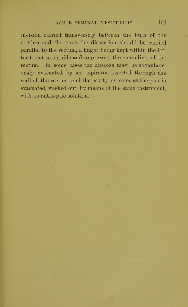 incision carried transversely between the bulb of the urethra and the anus, the dissection should be carried parallel to the rectum, a finger being kept within the lat- ter to act as a guide and to prevent the wounding of the rectum. In some cases the abscess may be advantage- ously evacuated by an aspirator inserted through the wall of the rectum, and the cavity, as soon as the pus is evacuated, washed out, by means of the same instrument, with an antiseptic solution.