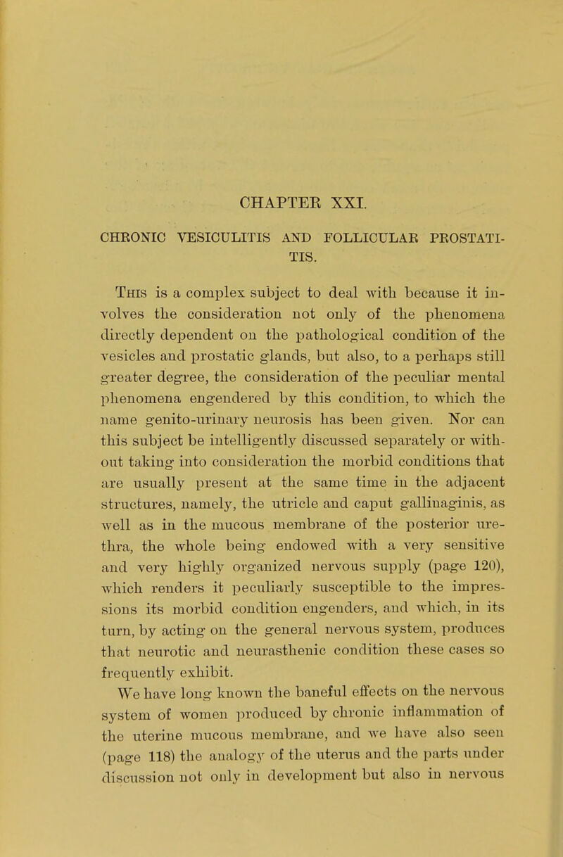 CHRONIC VESICULITIS AND FOLLICULAR PROSTATI- TIS. This is a complex subject to deal with because it in- volves the consideration not only of the phenomena directly dependent on the pathological condition of the vesicles and prostatic glands, but also, to a perhaps still greater degree, the consideration of the peculiar mental phenomena engendered by this condition, to which the name genito-urinary neurosis has been given. Nor can this subject be intelligently discussed separately or with- out taking into consideration the morbid conditions that are usually present at the same time in the adjacent structures, namely, the utricle and caput gallinaginis, as well as in the mucous membrane of the posterior ure- thra, the whole being endowed with a very sensitive and very highly organized nervous supply (page 120), which renders it peculiarly susceptible to the impres- sions its morbid condition engenders, and which, in its turn, by acting on the general nervous system, produces that neurotic and neurasthenic condition these cases so frequently exhibit. We have long known the baneful effects on the nervous system of women produced by chronic inflammation of the uterine mucous membrane, and Ave have also seen (page 118) the analogy of the uterus and the parts under discussion not only in development but also in nervous