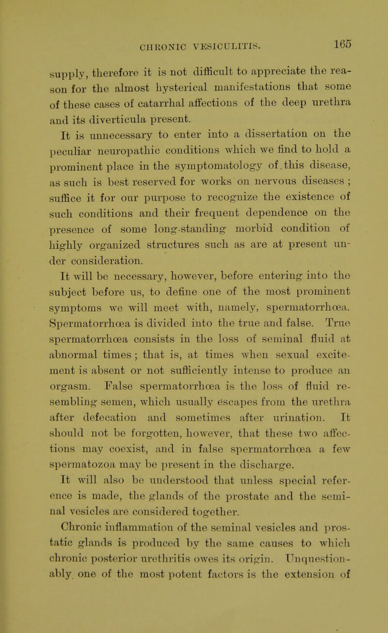 160 supply, therefore it is not difficult to appreciate the rea- son for the almost hysterical manifestations that some of these cases of catarrhal affections of the deep urethra and its diverticula present. It is unnecessary to enter into a dissertation on the peculiar neuropathic conditions which we find to hold a prominent place in the symptomatology of. this disease, as such is best reserved for works on nervous diseases ; suffice it for our purpose to recognize the existence of such conditions and their frequent dependence on the presence of some long-standing morbid condition of highly organized structures such as are at present un- der consideration. It will be necessary, however, before entering into the subject before lis, to define one of the most prominent symptoms we will meet with, namely, spermatorrhoea. Spermatorrhoea is divided into the true and false. True spermatorrhoea consists in the loss of seminal fluid at abnormal times ; that is, at times when sexual excite- ment is absent or not sufficiently intense to produce an orgasm. False spermatorrhoea is the loss of fluid re- sembling semen, which usually escapes from the urethra after defecation and sometimes after urination. It should not be forgotten, however, that these two affec- tions may coexist, and in false spermatorrhoea a few spermatozoa may be present in the discharge. It will also be understood that unless special refer- ence is made, the glands of the prostate and the semi- nal vesicles are considered together. Chronic inflammation of the seminal vesicles and pros- tatic glands is produced by the same causes to which chronic posterior urethritis owes its origin. Unquestion- ably one of the most potent factors is the extension of
