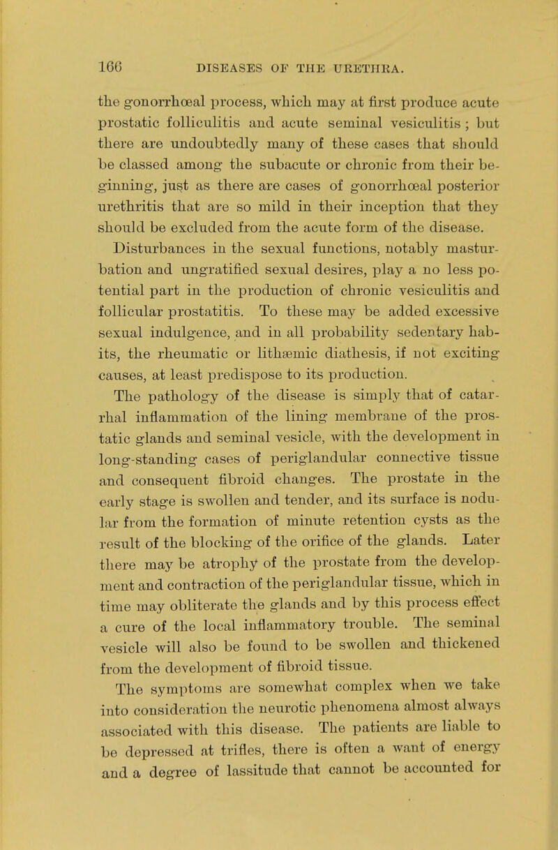 the gonorrhoeal process, wlricli may at first produce acute prostatic folliculitis and acute seminal vesiculitis ; but there are undoubtedly many of these cases that should be classed among- the subacute or chronic from their be- ginning-, just as there are cases of gonorrhceal posterior urethritis that are so mild in their inception that they should be excluded from the acute form of the disease. Disturbances in the sexual functions, notably mastur- bation and ungratified sexual desires, play a no less po- tential part in the production of chronic vesiculitis and follicular prostatitis. To these may be added excessive sexual indulgence, and in all probability sedentary hab- its, the rheumatic or lithsemic diathesis, if not exciting- causes, at least predispose to its production. The pathology of the disease is simply that of catar- rhal inflammation of the lining membrane of the pros- tatic glands and seminal vesicle, with the development in long-standing cases of periglandular connective tissue and consequent fibroid changes. The prostate in the early stage is swollen and tender, and its surface is nodu- lar from the formation of minute retention cysts as the result of the blocking of the orifice of the glands. Later there may be atrophy of the prostate from the develop- ment and contraction of the periglandular tissue, which in time may obliterate the glands and by this process effect a cure of the local inflammatory trouble. The seminal vesicle will also be found to be swollen and thickened from the development of fibroid tissue. The symptoms are somewhat complex when we take into consideration the neurotic phenomena almost always associated with this disease. The patients are liable to be depressed at trifles, there is often a want of energy and a degree of lassitude that cannot be accounted for