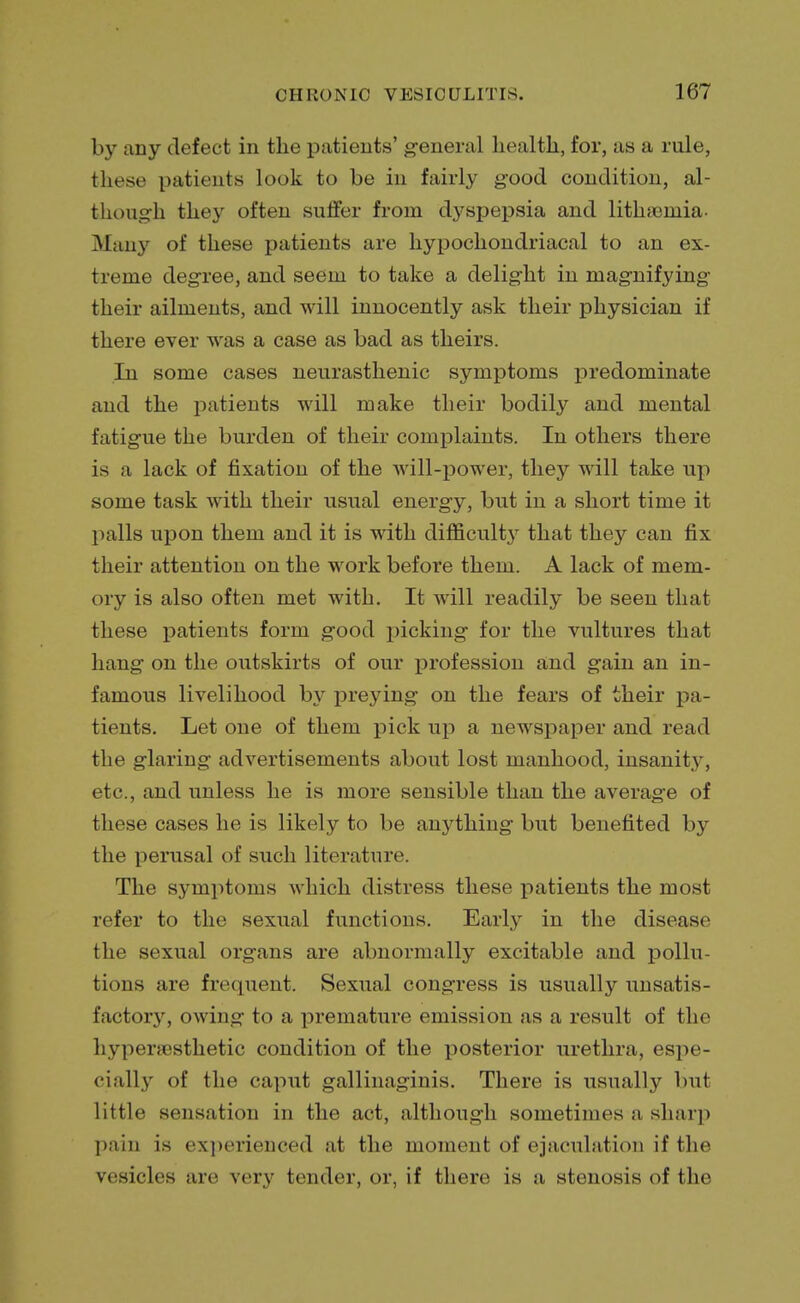 by any defect in the patients' general health, for, as a rule, these patients look to be in fairly good condition, al- though they often suffer from dyspepsia and lithasniia- Many of these patients are hypochondriacal to an ex- treme degree, and seem to take a delight in magnifying their ailments, and will innocently ask their physician if there ever was a case as bad as theirs. In some cases neurasthenic symptoms predominate and the patients will make their bodily and mental fatigue the burden of their complaints. In others there is a lack of fixation of the will-power, they will take up some task with their usual energy, but in a short time it palls upon them and it is with difficulty that they can fix their attention on the work before them. A lack of mem- ory is also often met with. It will readily be seen that these patients form good picking for the vultures that hang on the outskirts of our profession and gain an in- famous livelihood by preying on the fears of their pa- tients. Let one of them pick up a newspaper and read the glaring advertisements about lost manhood, insanity, etc., and unless he is more sensible than the average of these cases he is likely to be anything but benefited by the perusal of such literature. The symptoms which distress these patients the most refer to the sexual functions. Early in the disease the sexual organs are abnormally excitable and pollu- tions are frequent. Sexual congress is usually unsatis- factory, owing to a premature emission as a result of the hypersesthetic condition of the posterior urethra, espe- cially of the caput gallinaginis. There is usually but little sensation in the act, although sometimes a sharp pain is experienced at the moment of ejaculation if the vesicles are very lender, or, if there is a stenosis of the