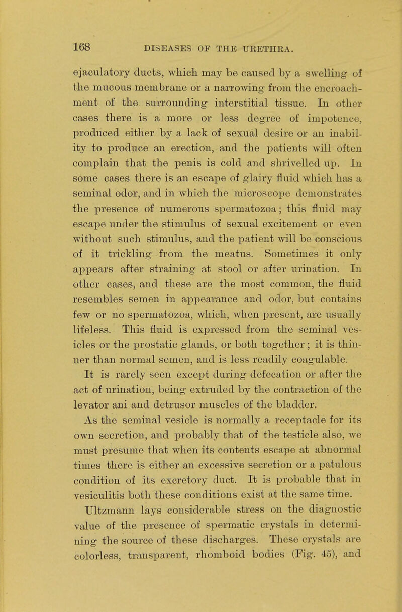 ejaculatory ducts, which may be caused by a swelling of the mucous membrane or a narrowing- from the encroach- ment of the surrounding interstitial tissue. In other cases there is a more or less degree of impotence, produced either by a lack of sexual desire or an inabil- ity to produce an erection, and the patients will often complain that the penis is cold and shrivelled up. In some cases there is an escape of glairy fluid which has a seminal odor, and in which the microscope demonstrates the presence of numerous spermatozoa; this fluid may escape under the stimulus of sexual excitement or even without such stimulus, and the patient will be conscious of it trickling from the meatus. Sometimes it only appears after straining at stool or after urination. In other cases, and these are the most common, the fluid resembles semen in appearance and odor, but contains few or no spermatozoa, which, when present, are usually lifeless. This fluid is expressed from the seminal ves- icles or the prostatic glands, or both together ; it is thin- ner than normal semen, and is less readily coagulable. It is rarely seen except during defecation or after the act of urination, being extruded by the contraction of the levator ani and detrusor muscles of the bladder. As the seminal vesicle is normally a receptacle for its own secretion, and probably that of the testicle also, we must presume that when its contents escape at abnormal times there is either an excessive secretion or a patulous condition of its excretory duct. It is probable that in vesiculitis both these conditions exist at the same time. Ultzmann lays considerable stress on the diagnostic value of the presence of spermatic crystals in determi- ning the source of these discharges. These crystals are colorless, transparent, rhomboid bodies (Fig. 45), and