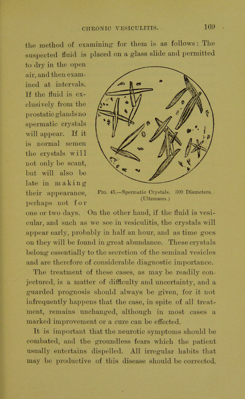 160 the method of examining for them is as follows: The suspected fluid is placed on a glass slide and permitted to dry in the open air, and then exam- ined at intervals. If the fluid is ex- clusively from the prostatic glands no spermatic crystals will appear. If it is normal semen the crystals will not only be scant, but will also be late in making their appearance, perhaps not for one or two days. On the other hand, if the fluid is vesi- cular, and such as we see in vesiculitis, the crystals will appear early, probably in half an hour, and as time goes on they will be found in great abundance. These crystals belong essentially to the secretion of the seminal vesicles and are therefore of considerable diagnostic importance. The treatment of these cases, as may be readily con- jectured, is a matter of difficulty and uncertainty, and a guarded prognosis should always be given, for it not infrequently happens that the case, in spite of all treat- ment, remains unchanged, although in most cases a marked improvement or a cure can be effected. It is important that the neurotic symptoms should be combated, and the groundless fears which the patient usually entertains dispelled. All irregular habits that may be productive of this disease should be corrected.