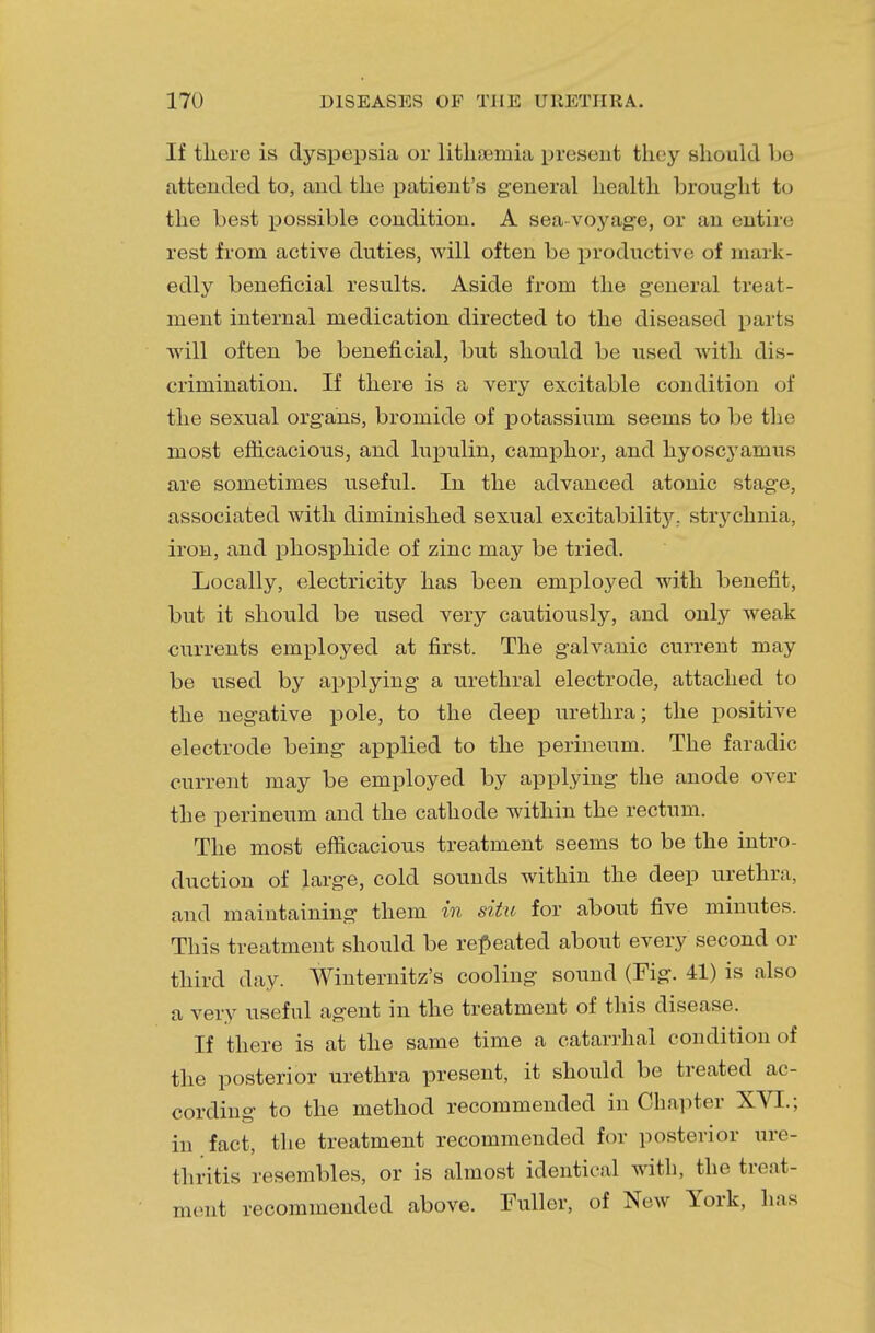 If there is dyspepsia or liths&mia present they should be attended to, and the patient's general health brought to the best possible condition. A sea-voyage, or an entire rest from active duties, will often be productive of mark- edly beneficial results. Aside from the general treat- ment internal medication directed to the diseased parts will often be beneficial, but should be used with dis- crimination. If there is a very excitable condition of the sexual organs, bromide of potassium seems to be the most efficacious, and lupulin, camphor, and hyoscyamus are sometimes useful. In the advanced atonic stage, associated with diminished sexual excitability, strychnia, iron, and phosphide of zinc may be tried. Locally, electricity has been employed with benefit, but it should be used very cautiously, and only weak currents employed at first. The galvanic current may be used by applying a urethral electrode, attached to the negative pole, to the deep urethra; the positive electrode being applied to the perineum. The faradic current may be employed by applying the anode over the perineum and the cathode within the rectum. The most efficacious treatment seems to be the intro- duction of large, cold sounds within the deep urethra, and maintaining them in situ for about five minutes. This treatment should be repeated about every second or third day. Winternitz's cooling sound (Fig. 41) is also a very useful agent in the treatment of this disease. If there is at the same time a catarrhal condition of the posterior urethra present, it should be treated ac- cording to the method recommended in Chapter XVI.; in fact, the treatment recommended for posterior ure- thritis resembles, or is almost identical with, the treat- ment recommended above. Fuller, of New York, has