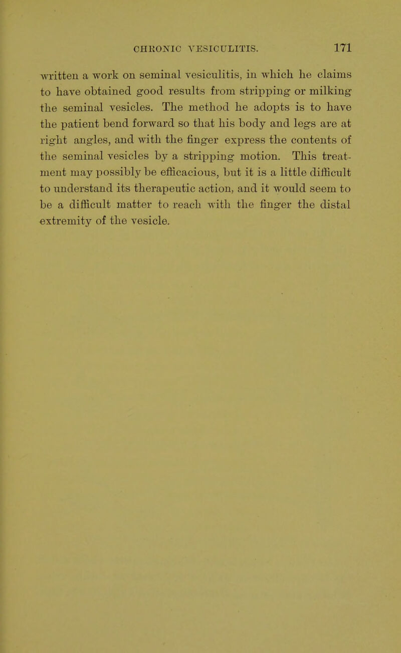 written a work on seminal vesiculitis, in which he claims to have obtained good results from stripping- or milking the seminal vesicles. The method he adopts is to have the patient bend forward so that his body and legs are at right angles, and with the finger express the contents of the seminal vesicles by a stripping motion. This treat- ment may possibly be efficacious, but it is a little difficult to understand its therapeutic action, and it would seem to be a difficult matter to reach with the finger the distal extremity of the vesicle.