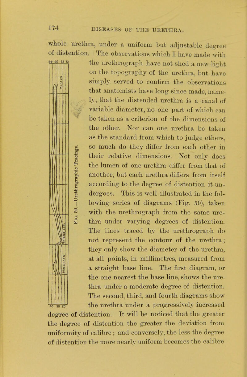 Sfr SE SZ SI whole urethra, under a uniform but adjustable degree of distention. The observations which I have made with the urethrograph have not shed a new light on the topography of the urethra, but have simply served to confirm the observations that anatomists have long since made, name- ly, that the distended urethra is a canal of variable diameter, no one part of which can be taken as a criterion of the dimensions of the other. Nor can one urethra be taken as the standard from which to judge others, so much do they differ from each other in their relative dimensions. Not only does the lumen of one urethra differ from that of another, but each urethra differs from itself according to the degree of distention it un- dergoes. This is well illustrated in the fol- lowing series of diagrams (Fig. 50), taken with the urethrograph from the same ure- thra under varying degrees of distention. The lines traced by the urethrograph do not represent the contour of the urethra; they only show the diameter of the urethra, at all points, in millimetres, measured from a straight base line. The first diagram, or the one nearest the base line, shows the ure- thra under a moderate degree of distention. The second, third, and fourth diagrams show the urethra under a progressively increased It will be noticed that the greater the degree of distention the greater the deviation from uniformity of calibre ; and conversely, the less the degree of distention the more nearly uniform becomes the calibre 60 a '3 u & o is 4) U & o 6 40 30 ZD degree of distention