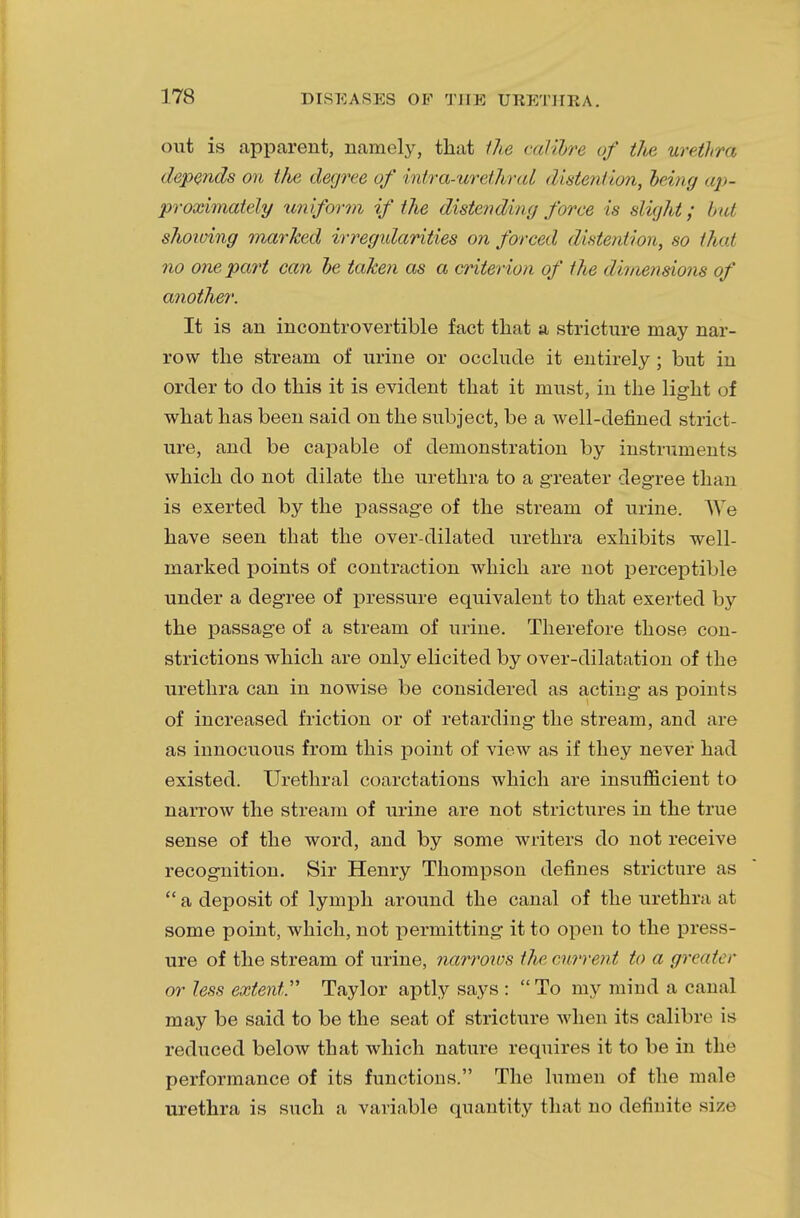 out is apparent, namely, that the calibre of the urethra depends on the degree of intra-urethral distention, being ap- proximately uniform if the distending force is slight; but showing marked irregidarities on forced distention, so that no one part can be taken as a criterion of the dimensions of another. It is an incontrovertible fact that a stricture may nar- row the stream of urine or occlude it entirely ; but in order to do this it is evident that it must, in the light of what has been said on the subject, be a well-defined strict- ure, and be capable of demonstration by instruments which do not dilate the urethra to a greater degree than is exerted by the passage of the stream of urine. We have seen that the over-dilated urethra exhibits well- marked points of contraction which are not perceptible under a degree of pressure equivalent to that exerted by the passage of a stream of urine. Therefore those con- strictions which are only elicited by over-dilatation of the urethra can in nowise be considered as acting as points of increased friction or of retarding the stream, and are as innocuous from this point of view as if they never had existed. Urethral coarctations which are insufficient to narrow the stream of urine are not strictures in the true sense of the word, and by some writers do not receive recognition. Sir Henry Thompson defines stricture as a deposit of lymph around the canal of the urethra at some point, which, not permitting it to open to the press- ure of the stream of urine, narrows the current to a greati r or less extent. Taylor aptly says : To my mind a canal may be said to be the seat of stricture when its calibre is reduced below that which nature requires it to be in the performance of its functions. The lumen of the male urethra is such a variable quantity that no definite size