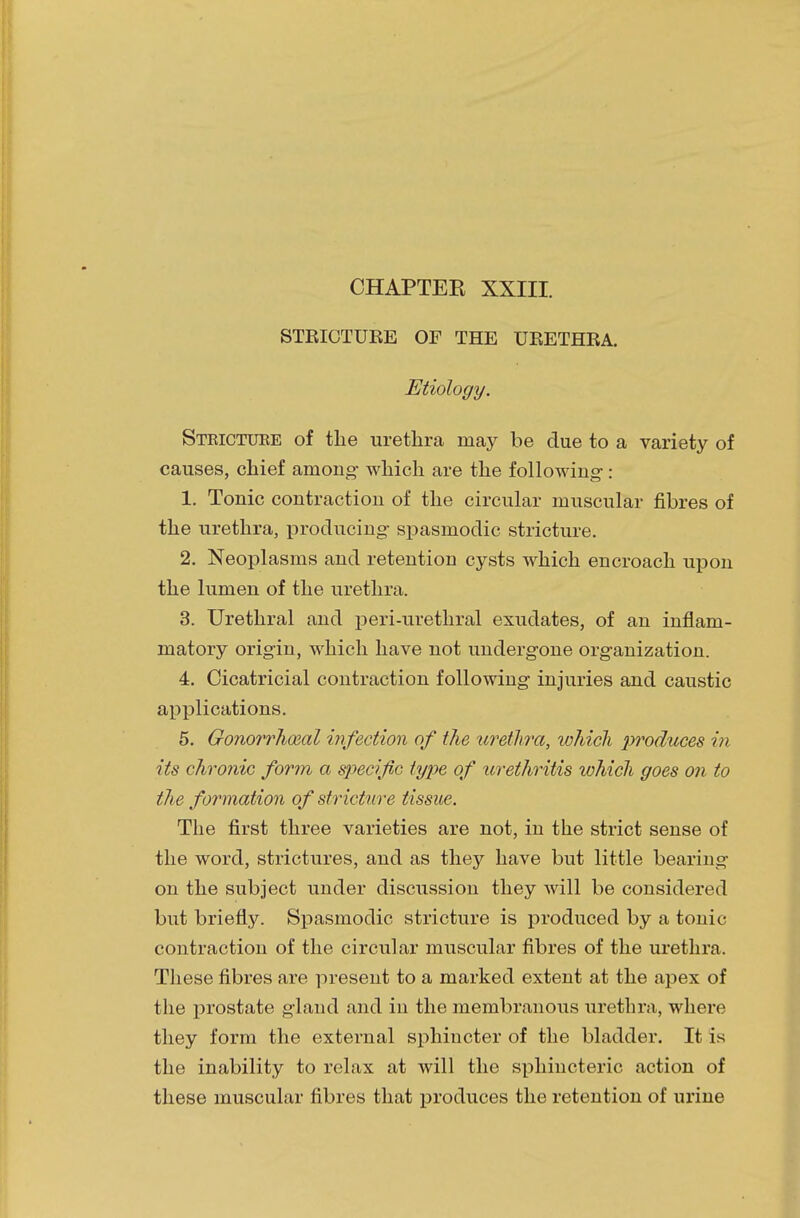 CHAPTER XXIII. STRICTURE OF THE URETHRA. Etiology. Steictuee of the urethra may be due to a variety of causes, chief among- which are the following-: 1. Tonic contraction of the circular muscular fibres of the urethra, producing spasmodic stricture. 2. Neoplasms and retention cysts which encroach upon the lumen of the urethra. 3. Urethral and peri-urethral exudates, of an inflam- matory origin, which have not undergone organization. 4. Cicatricial contraction following injuries and caustic applications. 5. Gonorrheal infection of the urethra, tohicli produces in its chronic form a specif c type of urethritis which goes on to the formation of stricture tissue. The first three varieties are not, in the strict sense of the word, strictures, and as they have but little bearing on the subject under discussion they will be considered but briefly. Spasmodic stricture is produced by a tonic contraction of the circular muscular fibres of the urethra. These fibres are present to a marked extent at the apex of the prostate gland and in the membranous urethra, where they form the external sphincter of the bladder. It is the inability to relax at will the sphincteric action of these muscular fibres that produces the retention of urine