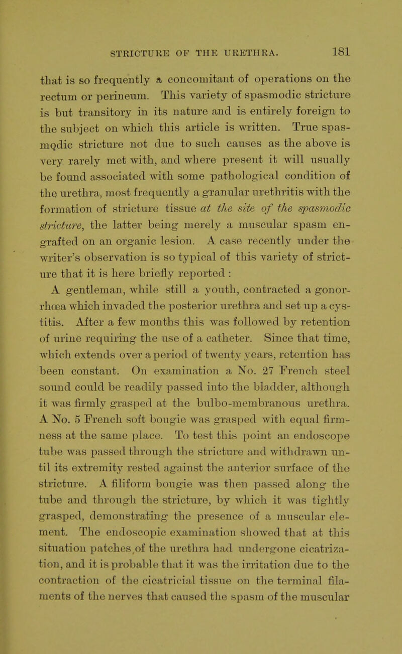 that is so frequently a concomitant of operations on the rectum or perineum. This variety of spasmodic stricture is but transitory in its nature and is entirely foreign to the subject on which this article is written. True spas- modic stricture not due to such causes as the above is very rarely met with, and where present it will usually be found associated with some pathological condition of the urethra, most frequently a granular urethritis with the formation of stricture tissue at the site of the spasmodic stricture, the latter being merely a muscular spasm en- grafted on an organic lesion. A case recently under the writer's observation is so typical of this variety of strict- ure that it is here briefly reported : A gentleman, while still a youth, contracted a gonor- rhoea which invaded the posterior urethra and set up a cys- titis. After a few months this was followed by retention of urine requiring the use of a catheter. Since that time, which extends over a period of twenty years, retention has been constant. On examination a No. 27 French steel sound could be readily passed into the bladder, although it was firmly grasped at the bulbo-membranous urethra. A No. 5 French soft bougie was grasped with equal firm- ness at the same place. To test this point an endoscope tube was passed through the stricture and withdrawn un- til its extremity rested against the anterior surface of the stricture. A filiform bougie was then passed along the tube and through the stricture, by which it was tightly grasped, demonstrating the presence of a muscular ele- ment. The endoscopic examination showed that at this situation patches ,of the urethra had undergone cicatriza- tion, and it is probable that it was the irritation due to the contraction of the cicatricial tissue on the terminal fila- ments of the nerves that caused the spasm of the muscular