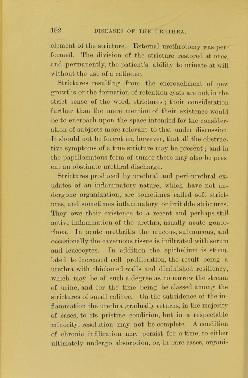 element of the stricture. External urethrotomy was per- formed. The division of the stricture restored at once, and permanently, the patient's ability to urinate at will without the use of a catheter. Strictures resulting- from the encroachment of new growths or the formation of retention cysts are not, in the strict sense of the word, strictures ; their consideration further than the mere mention of their existence would be to encroach upon the space intended for the consider- ation of subjects more relevant to that under discussion. It should not be forgotten, however, that all the obstruc- tive symptoms of a true stricture may be present; and in the papillomatous form of tumor there may also be pres- ent an obstinate urethral discharge. Strictures produced by urethral and peri-urethral ex- udates of an inflammatory nature, which have not un- dergone organization, are sometimes called soft strict- ures, and sometimes inflammatory or irritable strictures. They owe their existence to a recent and perhaps still active inflammation of the urethra, usually acute gonor- rhoea. In acute urethritis the mucous, submucous, and occasionally the cavernous tissue is infiltrated with serum and leucocytes. In addition the epithelium is stimu- lated to increased cell proliferation, the result being a urethra with thickened walls and diminished resiliency, which may be of such a degree as to narrow the stream of urine, and for the time being be classed among the strictures of small calibre. On the subsidence of the in- flammation the urethra gradually returns, in the majority of cases, to its pristine condition, but in a respectable minority, resolution may not be complete. A condition of chronic infiltration may persist for a time, to either ultimately undergo absorption, or, in rare cases, organi-