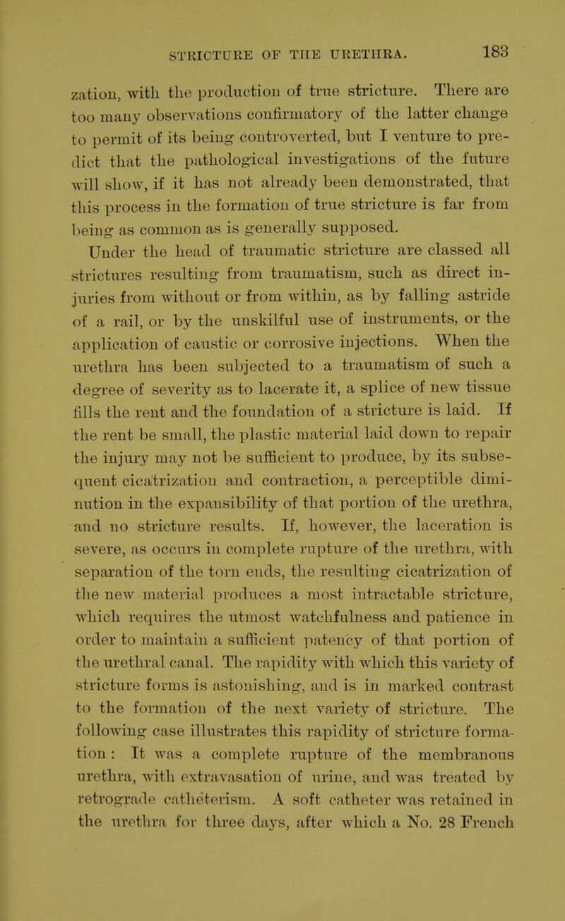 zation, with the production of true stricture. There are too many observations confirmatory of the latter change to permit of its being controverted, but I venture to pre- dict that the pathological investigations of the future will show, if it has not already been demonstrated, that this process in the formation of true stricture is far from being as common as is generally supposed. Under the head of traumatic stricture are classed all strictures resulting from traumatism, such as direct in- juries from without or from within, as by falling astride of a rail, or by the unskilful use of instruments, or the application of caustic or corrosive injections. When the urethra has been subjected to a traumatism of such a degree of severity as to lacerate it, a splice of new tissue fills the rent and the foundation of a stricture is laid. If the rent be small, the plastic material laid down to repair the injury may not be sufficient to produce, by its subse- quent cicatrization and contraction, a perceptible dimi- nution in the expansibility of that portion of the urethra, and no stricture results. If, however, the laceration is severe, as occurs in complete rupture of the urethra, with separation of the torn ends, the resulting cicatrization of the new material produces a most intractable stricture, which requires the utmost watchfulness and patience in order to maintain a sufficient patency of that portion of the urethral canal. The rapidity with which this variety of stricture forms is astonishing, and is in marked contrast tn the formation of the next variety of stricture. The following case illustrates this rapidity of stricture forma- tion : It was a complete rupture of the membranous urethra, with extravasation of urine, and was treated by retrograde catheterism. A soft catheter was retained in the urethra for three days, after which a No. 28 French