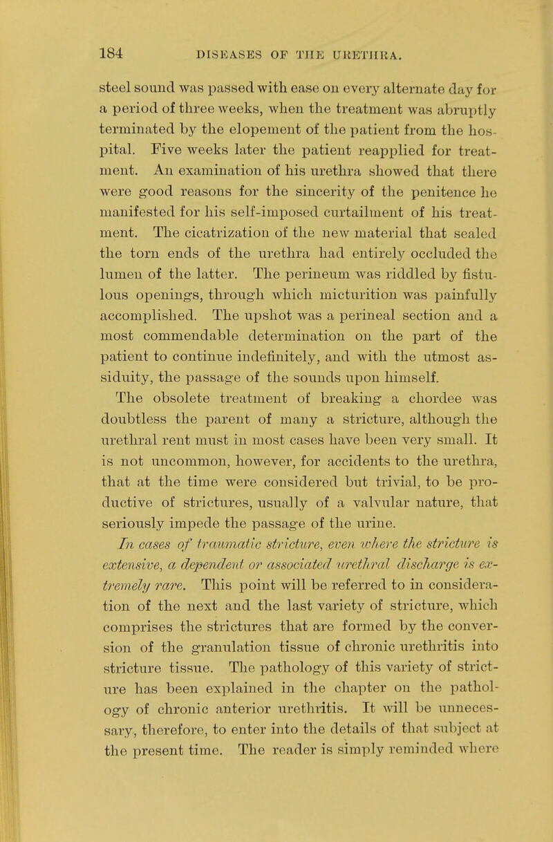 steel sound was passed with ease on every alternate day for a period of three weeks, when the treatment was abruptly terminated by the elopement of the patient from the hos- pital. Five weeks later the patient reapplied for treat- ment. An examination of his urethra showed that there were good reasons for the sincerity of the penitence he manifested for his self-imposed curtailment of his treat ment. The cicatrization of the new material that sealed the torn ends of the urethra had entirely occluded the lumen of the latter. The perineum was riddled by fistu- lous openings, through which micturition was painfully accomplished. The upshot was a perineal section and a most commendable determination on the part of the patient to continue indefinitely, and with the utmost as- siduity, the passage of the sounds upon himself. The obsolete treatment of breaking a chordee was doubtless the parent of many a stricture, although the urethral rent must in most cases have been very small. It is not uncommon, however, for accidents to the urethra, that at the time were considered but trivial, to be pro- ductive of strictures, usually of a valvular nature, that seriously impede the passage of the urine. In cases of traumatic stricture, even where the stricture is extensive, a dependent or associated urethral discharge is ex- tremely rare. This point will be referred to in considera- tion of the next and the last variety of stricture, which comprises the strictures that are formed by the conver- sion of the granulation tissue of chronic urethritis into stricture tissue. The pathology of this variety of strict- ure has been explained in the chapter on the pathol- ogy of chronic anterior urethritis. It will be unneces- sary, therefore, to enter into the details of that subject at the present time. The reader is simply reminded where