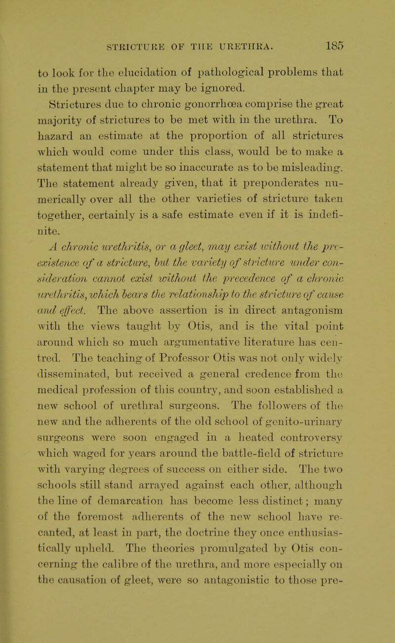 to look for the elucidation of pathological problems that in the present chapter may be ignored. Strictures due to chronic gonorrhoea comprise the great majority of strictures to be met with in the urethra. To hazard an estimate at the proportion of all strictures which would come under this class, would be to make a statement that might be so inaccurate as to be misleading. The statement already given, that it preponderates nu- merically over all the other varieties of stricture taken together, certainly is a safe estimate even if it is indefi- nite. A chronic urethritis, or a gleet, may exist loithout the pre- existence of a stricture, but the variety of stricture under con- sideration cannot exist without the precedence of a chronic urethritis, lohich bears the relationship to the stricture of cause and effect. The above assertion is in direct antagonism with the views taught by Otis, and is the vital point around which so much argumentative literature has cen- tred. The teaching of Professor Otis was not only widely disseminated, but received a general credence from the medical profession of this country, and soon established a new school of urethral surgeons. The followers of the new and the adherents of the old school of genito-urinary surgeons were soon engaged in a heated controversy which waged for years around the battle-field of stricture with varying degrees of success on either side. The two schools still stand arrayed against each other, although the line of demarcation has become less distinct; many of the foremost adherents of the new school have re- canted, at least in part, the doctrine they once enthusias- tically upheld. The theories promulgated by Otis con- cerning the calibre of the urethra, and more especially on the causation of gleet, were so antagonistic to those pre-