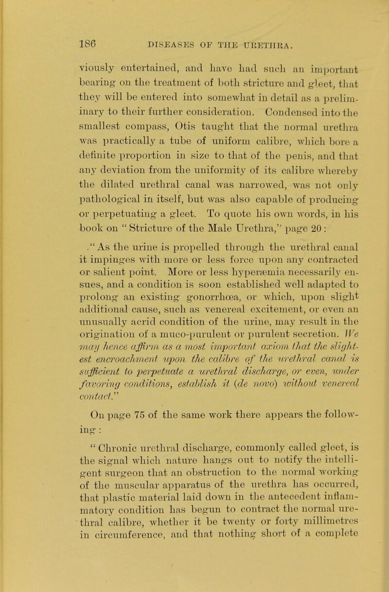 viously entertained, and have had such an important bearing on the treatment of both stricture and gleet, that they will be entered into somewhat in detail as a prelim inary to their further consideration. Condensed into the smallest compass, Otis taught that the normal urethra was practically a tube of uniform calibre, which box a definite proportion in size to that of the penis, and that any deviation from the uniformity of its calibre whereby the dilated urethral canal Avas narrowed, was not only pathological in itself, but was also capable of producing or perpetuating a gleet. To quote his own words, in his book on  Stricture of the Male Urethra, page 20 : .As the urine is propelled through the urethral canal it impinges with more or less force upon any contracted or salient point. More or less hyperemia necessarily en- sues, and a condition is soon established well adapted to prolong an existing gonorrhoea, or which, upon slight additional cause, such as venereal excitement, or even an unusually acrid condition of the urine, may result in the origination of a mucopurulent or purulent secretion. We may hence affirm as a most important axiom thai the sli''/lit- est encroachment upon the calibre of the urethral canal is sufficient to perpetuate a urethral discharge, or even, under favoring conditions, establish it (de novo) without venen al contacts On page 75 of the same work there appears the follow- ing :  Chronic urethral discharge, commonly called gleet, is the signal which nature hangs out to notify the intelli- gent surgeon that an obstruction to the normal working of the muscular apparatus of the urethra has occurred, that plastic material laid down in the antecedent inflam- matory condition has begun to contract the normal ure- thral calibre, whether it be twenty or forty millimetres in circumference, and that nothing short of a complete