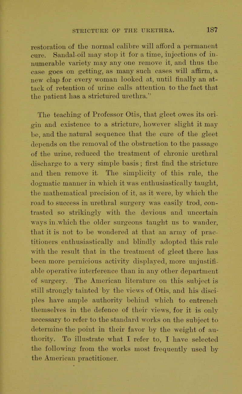 restoration of the normal calibre will afford a permanent cure. Sandal-oil may stop it for a time, injections of in- numerable variety may any one remove it, and thus the case goes on getting, as many such cases will affirm, a new clap for every woman looked at, until finally an at- tack of retention of urine calls attention to the fact that the patient has a strictured urethra. The teaching of Professor Otis, that gleet owes its ori- gin and existence to a stricture, however slight it may be, and the natural sequence that the cure of the gleet depends on the removal of the obstruction to the passage of the urine, reduced the treatment of chronic urethral discharge to a very simple basis; first find the stricture and then remove it. The simplicity of this rule, the dogmatic manner in which it was enthusiastically taught, the mathematical precision of it, as it were, by which the road to success in urethral surgeiy was easily trod, con- trasted so strikingly with the devious and uncertain ways in .which the older surgeons taught us to wander, that it is not to be wondered at that an army of prac- titioners enthusiastically and blindly adopted this rule with the result that in the treatment of gleet there has been more pernicious activity displayed, more unjustifi- able operative interference than in any other department of surgery. The American literature on this subject is still strongly tainted by the views of Otis, and his disci pies have ample authority behind which to entrench themselves in the defence of their views, for it is only necessary to refer to the standard works on the subject to determine the point in their favor by the weight of au- thority. To illustrate what I refer to, I have selected the following from the works most frequently used by the American practitioner.