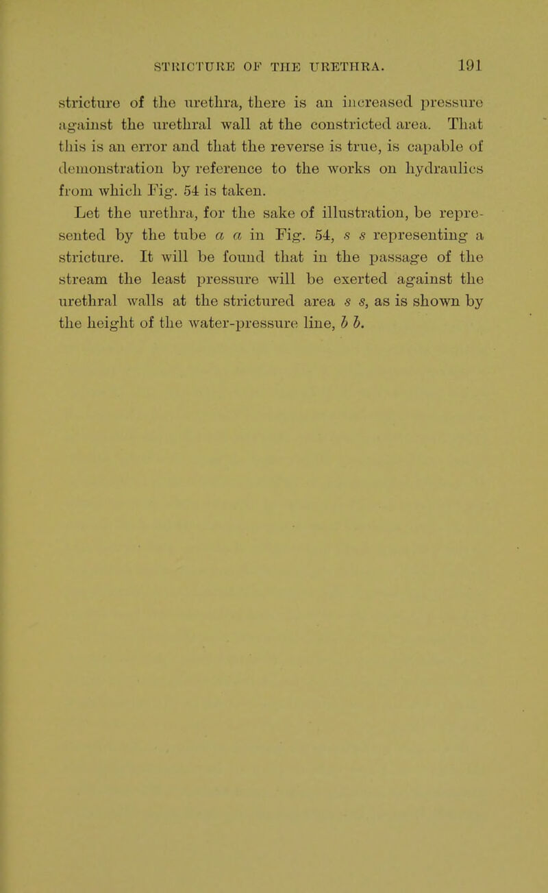 stricture of the urethra, there is an increased pressiire against the urethral wall at the constricted area. That this is an error and that the reverse is true, is capable of demonstration by reference to the works on hydraulics from which Fig. 54 is taken. Let the urethra, for the sake of illustration, be repre- sented by the tube a a in Fig. 54, s s representing a stricture. It will be found that in the passage of the stream the least pressure will be exerted against the urethral walls at the strictured area s s, as is shown by the height of the water-pressure line, b b.