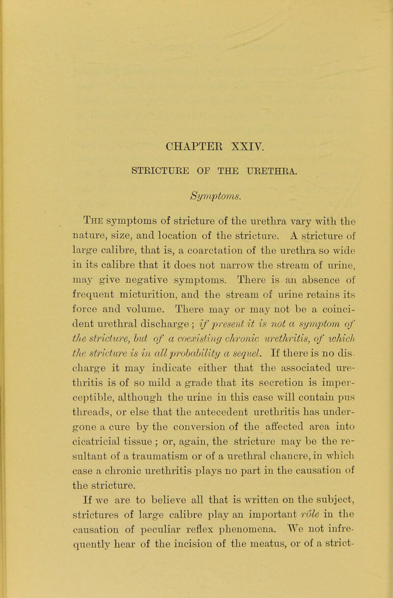 CHAPTEK XXIV. STEICTUEE OF THE UEETHEA. Symptoms. The symptoms of stricture of the urethra vary with the nature, size, and location of the stricture. A stricture of large calibre, that is, a coarctation of the urethra so with1 in its calibre that it does not narrow the stream of urine, ma}r give negative symptoms. There is an absence of frequent micturition, and the stream of urine retains its force and volume. There may or may not be a coinci- dent urethral discharge ; if present it is not a symptom of the stricture, but of a coexisting chronic urethritis, of which the stricture is in all probability a sequel. If there is no dis- charge it may indicate either that the associated ure- thritis is of so mild a grade that its secretion is imper- ceptible, although the urine in this case will contain pus threads, or else that the antecedent urethritis has under- gone a cure by the conversion of the affected area into cicatricial tissue ; or, again, the stricture may be the re- sultant of a traumatism or of a urethral chancre, in which case a chronic urethritis plays no part in the causation of the stricture. If we are to believe all that is written on the subject, strictures of large calibre play an important role in the causation of peculiar reflex phenomena. We not infre- quently hear of the incision of the meatus, or of a strict-