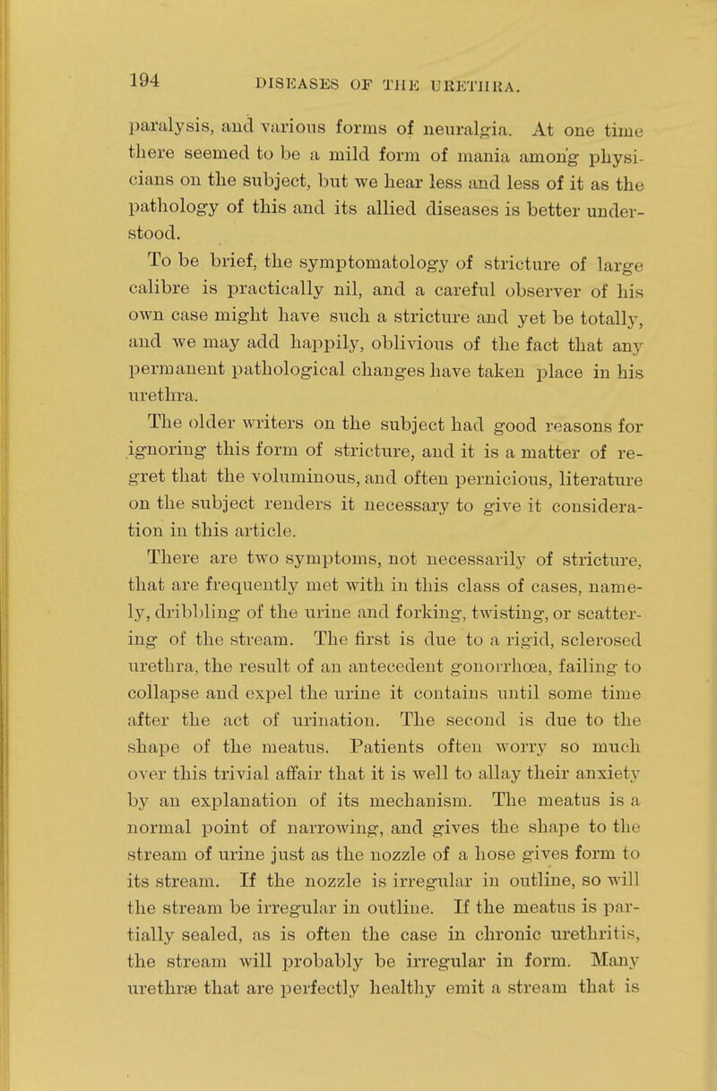 paralysis, and various forms of neuralgia. At one time there seemed to be a mild form of mania among physi- cians on the subject, but we hear less and less of it as the pathology of this and its allied diseases is better under- stood. To be brief, the symptomatology of stricture of large calibre is practically nil, and a careful observer of his own case might have such a stricture and yet be totally, and we may add happily, oblivious of the fact that any permanent pathological changes have taken place in his urethra. The older writers on the subject had good reasons for ignoring this form of stricture, and it is a matter of re- gret that the voluminous, and often pernicious, literature on the subject renders it necessary to give it considera- tion in this article. There are two symptoms, not necessarily of stricture, that are frequently met with in this class of cases, name- ly, dribbling of the urine and forking, twisting, or scatter- ing of the stream. The first is due to a rigid, sclerosed urethra, the result of an antecedent gonorrhoea, failing to collapse and expel the urine it contains until some time after the act of urination. The second is due to the shape of the meatus. Patients often worry so much over this trivial affair that it is well to allay their anxiety by an explanation of its mechanism. The meatus is a normal point of narrowing, and gives the shape to the stream of urine just as the nozzle of a hose gives form to its stream. If the nozzle is irregular in outline, so will the stream be irregular in outline. If the meatus is par- tially sealed, as is often the case in chronic urethritis, the stream will probably be irregular in form. Many urethree that are perfectly healthy emit a stream that is