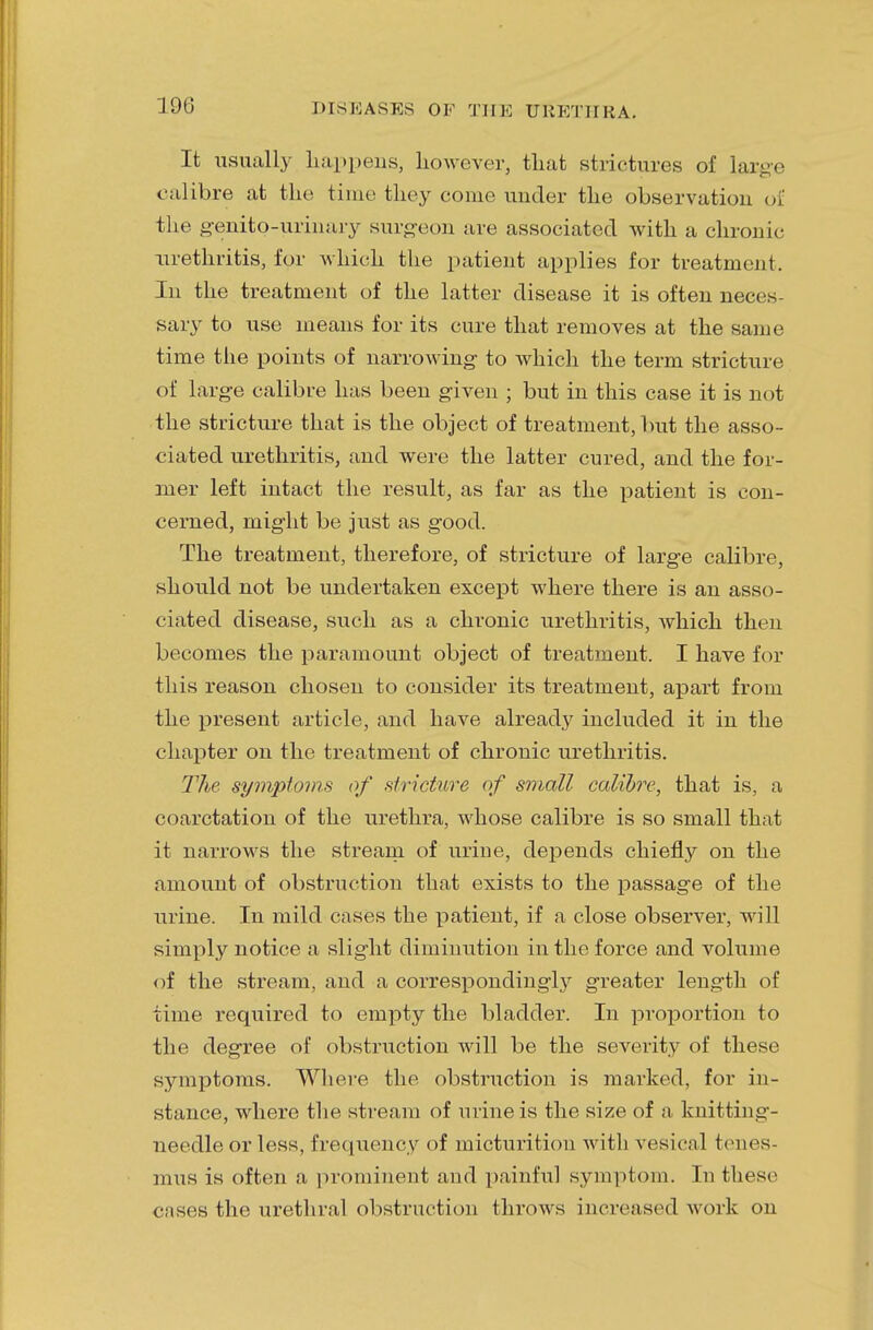 10(5 It usually happens, however, that strictures of large calibre at the time they come under the observation oil the g-enito-urinary surgeon are associated with a chronic urethritis, for which the patient applies for treatment. In the treatment of the latter disease it is often neces- sary to use means for its cure that removes at the same time the points of narrowing to which the term stricture of large calibre has been given ; but in this case it is not the stricture that is the object of treatment, but the asso- ciated urethritis, and were the latter cured, and the for- mer left intact the result, as far as the patient is con- cerned, might be just as good. The treatment, therefore, of stricture of large calibre, should not be undertaken except where there is an asso- ciated disease, such as a chronic urethritis, which then becomes the paramount object of treatment. I have for this reason chosen to consider its treatment, apart from the present article, and have already included it in the chapter on the treatment of chronic urethritis. The symptom* of stricture of small calibre, that is, a coarctation of the urethra, whose calibre is so small that it narrows the stream of urine, depends chiefly on the amount of obstruction that exists to the passage of the urine. In mild cases the patient, if a close observer, will simply notice a slight diminution in the force and volume of the stream, and a correspondingly greater length of time required to empty the bladder. In proportion to the degree of obstruction will be the severity of these symptoms. Where the obstruction is marked, for in- stance, where the stream of urine is the size of a knitting- needle or less, frequency of micturition with vesical tenes- mus is often a prominent and painful symptom. In these cases the urethral obstruction throws increased work on