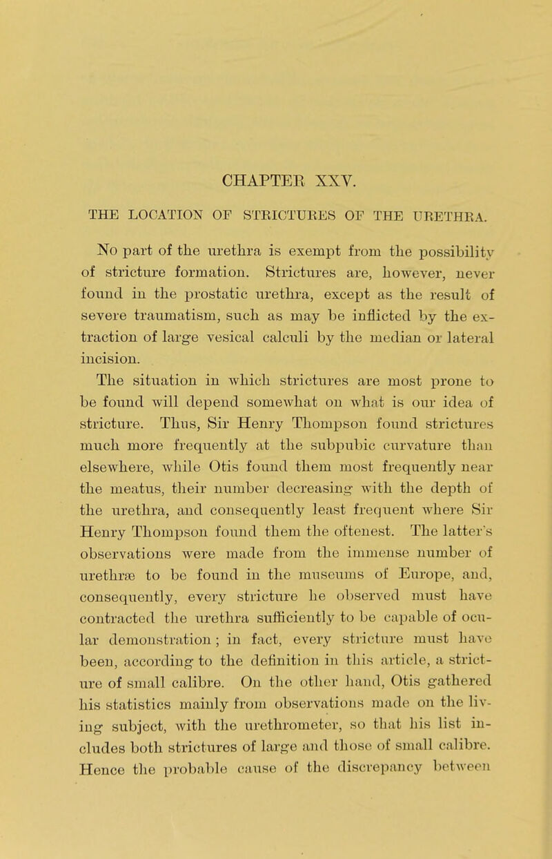 THE LOCATION OF STRICTURES OF THE URETHRA. No part of the urethra is exempt from the possibility of stricture formation. Strictures are, however, never found in the prostatic urethra, except as the result of severe traumatism, such as may be inflicted by the ex- traction of large vesical calculi by the median or lateral incision. The situation in which strictures are most prone to be found will depend somewhat on what is our idea of stricture. Thus, Sir Henry Thompson found strictures much more frequently at the subpubic curvature than elsewhere, while Otis found them most frequently near the meatus, their number decreasing with the depth of the urethra, and consequently least frequent where Sir Henry Thompson found them the oftenest. The latter s observations were made from the immense number of urethral to be found in the museums of Europe, and, consequently, every stricture he observed must have contracted the urethra sufficiently to be capable of ocu- lar demonstration; in fact, every stricture must have been, according to the definition in this article, a strict- ure of small calibre. On the other hand, Otis gathered his statistics mainly from observations made on the liv- ing subject, with the urethrometer, so that his list in- cludes both strictures of large and those of small calibre. Hence the probable cause of the discrepancy between