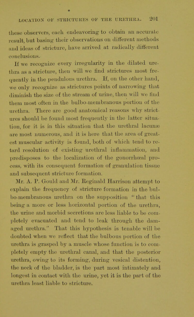 those observers, each endeavoring- to obtain an accurate result, but basing their observations on different methods and ideas of stricture, have arrived at radically different conclusions. If we recognize every irregularity in the dilated ure- thra as a stricture, then will we rind strictures most fre- quently in the pendulous urethra. If, on the other hand, we only recognize as strictures points of narrowing that diminish the size of the stream of urine, then will we find them most often in the bulbo-membranous portion of the urethra. There are good anatomical reasons why strict- ures should be found most frequently in the latter situa- tion, for it is in this situation that the urethral lacume are most numerous, and it is here that the area of great- est muscular activity is found, both of which tend to re- tard resolution of existing urethral inflammation, and predisposes to the localization of the gonorrhoeal pro- cess, with its consequent formation of granulation tissue and subsequent stricture formation. Mr. A. P. Gould and Mr. Reginald Harrison attempt to explain the frequency of stricture formation in the bul- bo-membranous urethra on the supposition  that this being a more or less horizontal portion of the urethra, the urine and morbid secretions are less liable to be com- pletely evacuated and tend to leak through the dam- aged urethra. That this hypothesis is tenable will be doubted when we reflect that the bulbous portion of the urethra is grasped by a muscle whose function is to com- pletely empty the urethral canal, and that the posterior urethra, owing to its forming, during vesical distention, the neck of the bladder, is the part most intimately and longest in contact with the urine, yet it is the part of the urethra least liable to stricture.