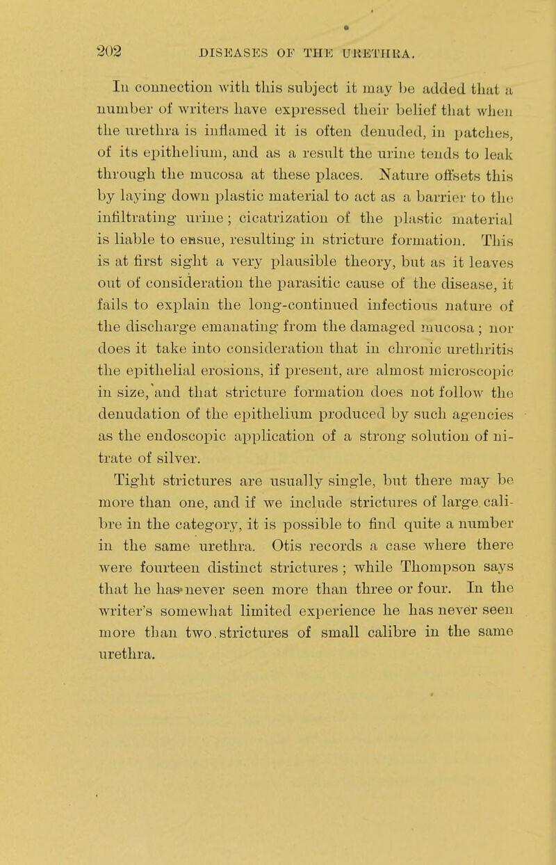 Iii connection with this subject it may be added that a number of writers have expressed their belief that when the urethra is inflamed it is often denuded, in patches, of its epithelium, and as a result the urine tends to leak through the mucosa at these places. Nature offsets this by laying- down plastic material to act as a barrier to the infiltrating urine; cicatrization of the plastic material is liable to ensue, resulting in stricture formation. This is at first sight a very plausible theory, but as it leaves out of consideration the parasitic cause of the disease, it fails to explain the long-continued infectious nature of the discharge emanating from the damaged mucosa ; nor does it take into consideration that in chronic urethritis the epithelial erosions, if present, are almost microscopic in size, and that stricture formation does not follow the denudation of the epithelium produced by such agencies as the endoscopic application of a strong solution of ni- trate of silver. Tight strictures are usually single, but there may be more than one, and if we include strictures of large cali- bre in the category, it is possible to find quite a number in the same urethra. Otis records a case where there were fourteen distinct strictures; while Thompson says that he has*never seen more than three or four. In the writer's somewhat limited experience he has never seen more than two.strictures of small calibre in the same urethra.