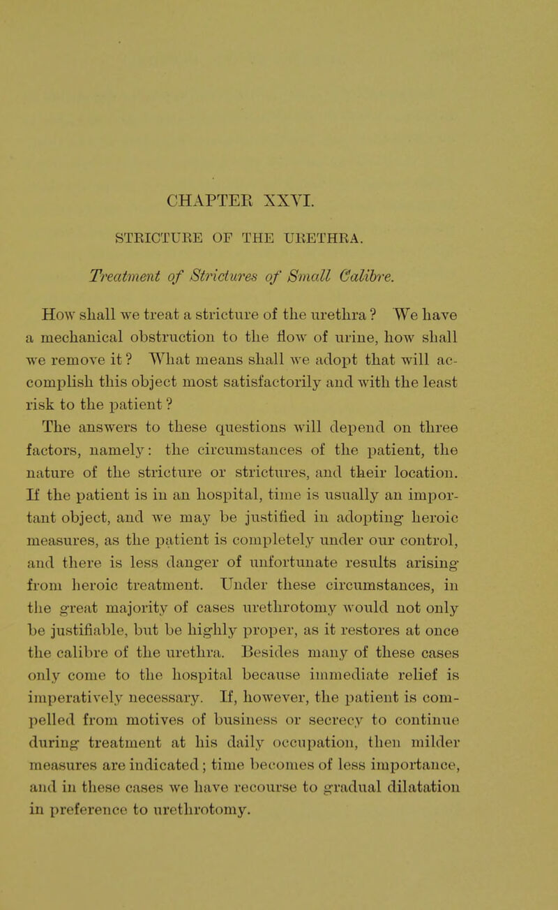 STRICTURE OF THE URETHRA. Treatment of Strictures of Small Calibre. How shall we treat a stricture of the urethra ? We have a mechanical obstruction to the flow of urine, how shall we remove it? What means shall we adopt that will ac- complish this object most satisfactorily and with the least risk to the patient ? The answers to these questions will depend on three factors, namely: the circumstances of the patient, the nature of the stricture or strictures, and their location. If the patient is in an hospital, time is usually an impor- tant object, and we may be justified in adopting heroic measures, as the patient is completely under our control, and there is less danger of unfortunate results arising from heroic treatment. Under these circumstances, in the great majority of cases urethrotomy would not only be justifiable, but be highly proper, as it restores at once the calibre of the urethra. Besides many of these cases only come to the hospital because immediate relief is imperatively necessary. If, however, the patient is com- pelled from motives of business or secrecy to continue during treatment at his daily occupation, then milder measures are indicated; time becomes of less importance, and in these cases we have recourse to gradual dilatation in preference to urethrotomy.