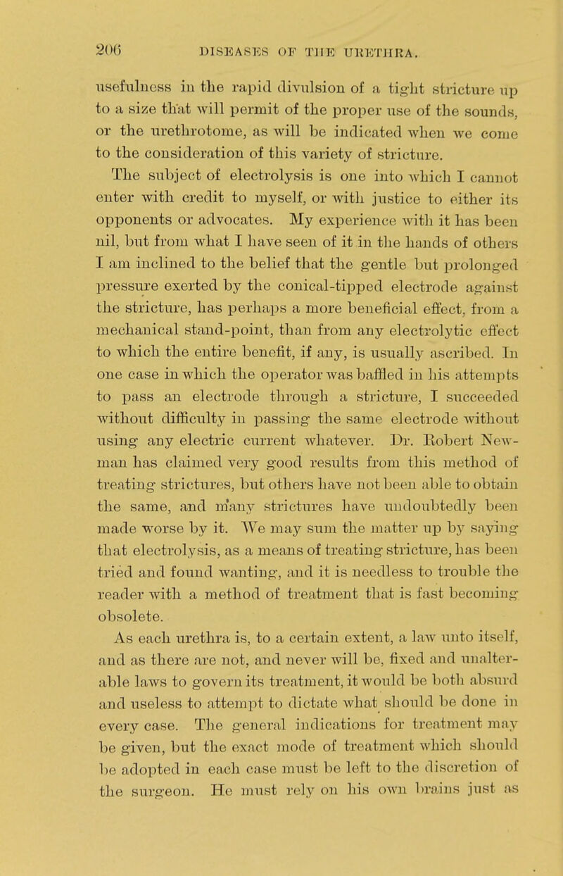 usefulness in the rapid divulsion of a tight stricture np to a size that will permit of the proper use of the sounds, or the urethrotome, as will be indicated when we come to the consideration of this variety of stricture. The subject of electrolysis is one into which I cannot enter with credit to myself, or with justice to either its opponents or advocates. My experience with it has been nil, but from what I have seen of it in the hands of others I am inclined to the belief that the gentle but prolonged pressure exerted by the conical-tipped electrode against the stricture, has perhaps a more beneficial effect, from a mechanical stand-point, than from any electrolytic effect to which the entire benefit, if any, is usually ascribed. In one case in which the operator was baffled in his attempts to pass an electrode through a stricture, I succeeded without difficulty in passing the same electrode without using any electric current whatever. Dr. Robert New- man has claimed very good results from this method of treating strictures, but others have not been able to obtain the same, and many strictures have undoubtedly been made wrorse by it. We may sum the matter up by saying that electrolysis, as a means of treating stricture, has been tried and found wanting, and it is needless to trouble the reader with a method of treatment that is fast becoming obsolete. As each urethra is, to a certain extent, a law unto itself, and as there are not, and never will be, fixed and unalter- able laws to govern its treatment, it would be both absurd and useless to attempt to dictate what should be done in every case. The general indications for treatment may be given, but the exact mode of treatment which should be adopted in each case must be left to the discretion of the surgeon. He must rely on his own brains just as
