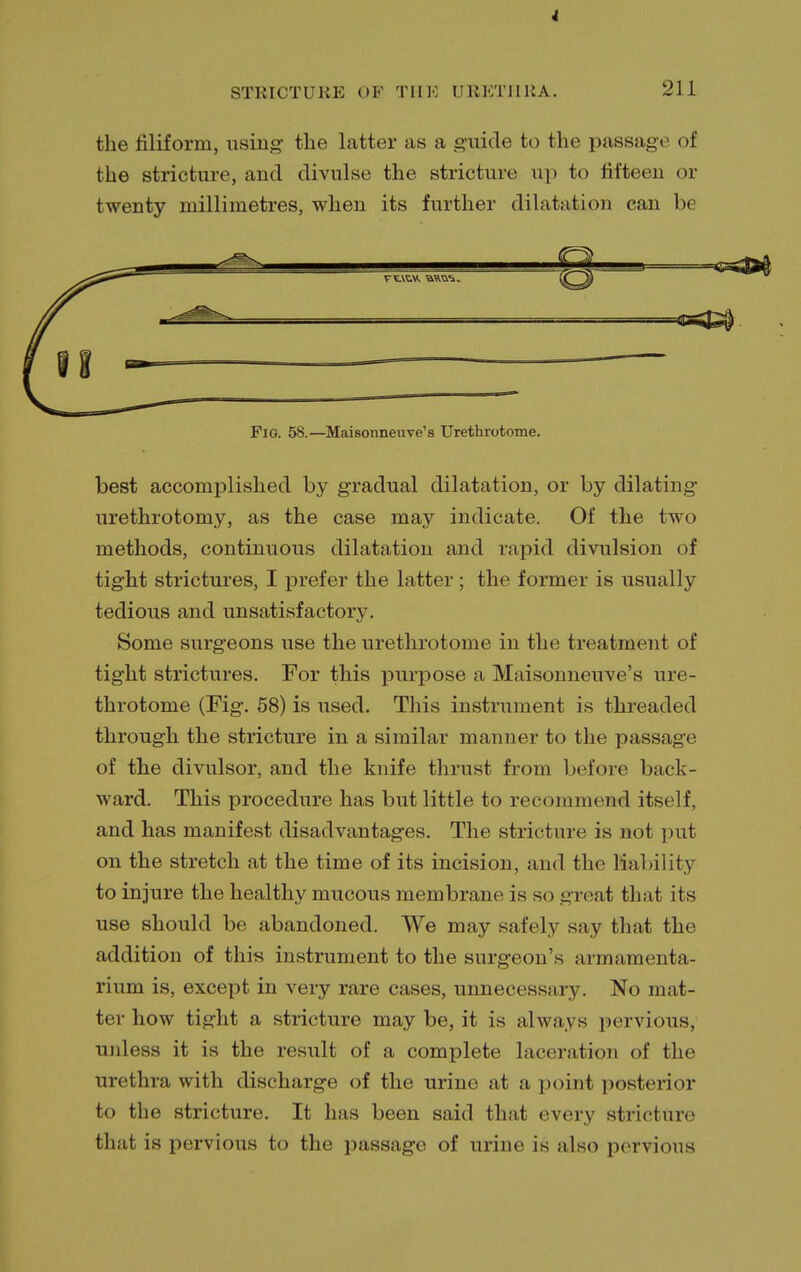 the filiform, using- the latter as a guide to the passage of the stricture, and divulse the stricture up to fifteen or twenty millimetres, when its further dilatation can b< Fig. 58.—Maisonneuve's Urethrotome. best accomplished by gradual dilatation, or by dilating urethrotomy, as the case may indicate. Of the two methods, continuous dilatation and rapid divulsion of tight strictures, I prefer the latter; the former is usually tedious and unsatisfactory. Some surgeons use the urethrotome in the treatment of tight strictures. For this purpose a Maisonneuve's ure- throtome (Fig. 58) is used. This instrument is threaded through the stricture in a similar manner to the passage of the divulsor, and the knife thrust from before back- ward. This procedure has but little to recommend itself, and has manifest disadvantages. The stricture is not put on the stretch at the time of its incision, and the liability to injure the healthy mucous membrane is so great that its use should be abandoned. We may safely say that the addition of this instrument to the surgeon's armamenta- rium is, except in very rare cases, unnecessary. No mat- ter how tight a stricture maybe, it is always pervious, unless it is the result of a complete laceration of the urethra with discharge of the urine at a point posterior to the stricture. It has been said that every stricture that is pervious to the passage of urine is also pervious