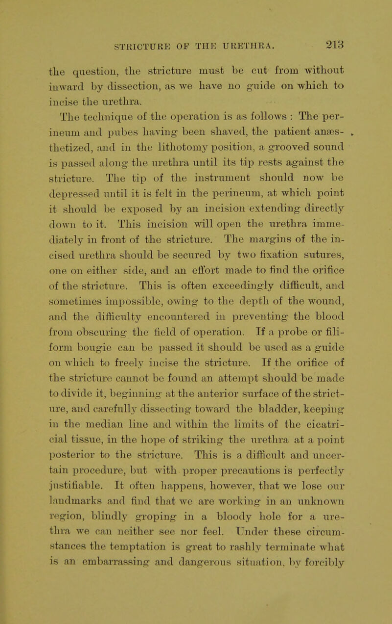 fclie question, the stricture must be cut from without inward by dissection, as we have no guide on which to incise the urethra. The technique of the operation is as follows : The per- ineum ami pubes having been shaved, the patient anses- . thetized, and in the lithotomy position, a grooved sound is passed along' the urethra until its tip rests against the stricture. The tip of the instrument should now be depressed until it is felt in the perineum, at which point it should be exposed by an incision extending directly down to it. This incision will open the urethra imme- diately in front of the stricture. The margins of the in- cised urethra should be secured by two fixation sutures, one on either side, and an effort made to find the orifice of the stricture. This is often exceedingly difficult, and sometimes impossible, owing to the depth of the wound, and the difficulty encountered in preventing the blood from obscuring the field of operation. If a probe or fili- form bougie can be passed it should be used as a guide on which to freely incise the stricture. If the orifice of the stricture cannot be found an attempt should be made to divide it, beginning at the anterior surface of the strict- ure, and carefully dissec ting toward the bladder, keeping in the median line and within the limits of the cicatri- cial tissue, in the hope of striking the urethra at a point posterior to the stricture. This is a difficult and uncer- tain procedure, but with proper precautions is perfectly justifiable. It often happens, however, that we lose our landmarks and find that we are working in an unknown region, blindly groping in a bloody hole for a ure- thra we can neither see nor feel. Under these circum- stances the temptation is great to rashly terminate what is an embarrassing and dangerous situation, by forcibly
