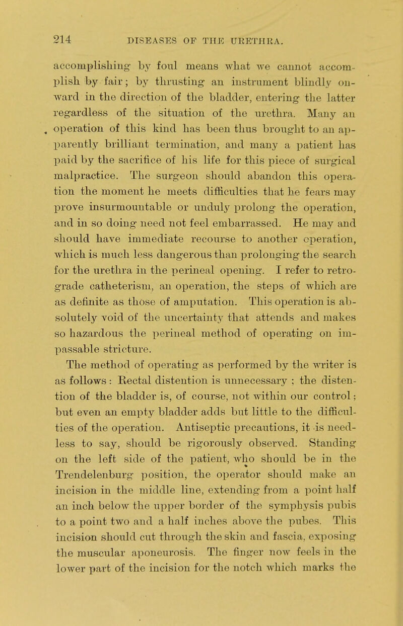 accomplishing- by foul means what we cannot accom- plish by fair; by thrusting an instrument blindly on- ward in the direction of the bladder, entering the latter regardless of the situation of the urethra. Many an , operation of this kind has been thus brought to an ap- parently brilliant termination, and many a patient has paid by the sacrifice of his life for this piece of surgical malpractice. The surgeon should abandon this opera- tion the moment he meets difficulties that he fears may prove insurmountable or unduly prolong the operation, and in so doing need not feel embarrassed. He may and should have immediate recourse to another operation, which is much less dangerous than prolonging the search for the urethra in the perineal opening. I refer to retro- grade catheterism, an operation, the steps of which are as definite as those of amputation. This operation is ab- solutely void of the uncertainty that attends and makes so hazardous the perineal method of operating on im- passable stricture. The method of operating as performed by the writer is as follows : Rectal distention is unnecessary ; the disten- tion of the bladder is, of course, not within our control; but even an empty bladder adds but little to the difficul- ties of the operation. Antiseptic precautions, it is need- less to say, should be rigorously observed. Standing on the left side of the patient, who should be in the Trendelenburg position, the operator should make an incision in the middle line, extending from a point half an inch below the upper border of the symphysis pubis to a point two and a half inches above the pubes. This incision should cut through the skin and fascia, exposing the muscular aponeurosis. The linger now feds in the lower part of the incision for the notch which marks the