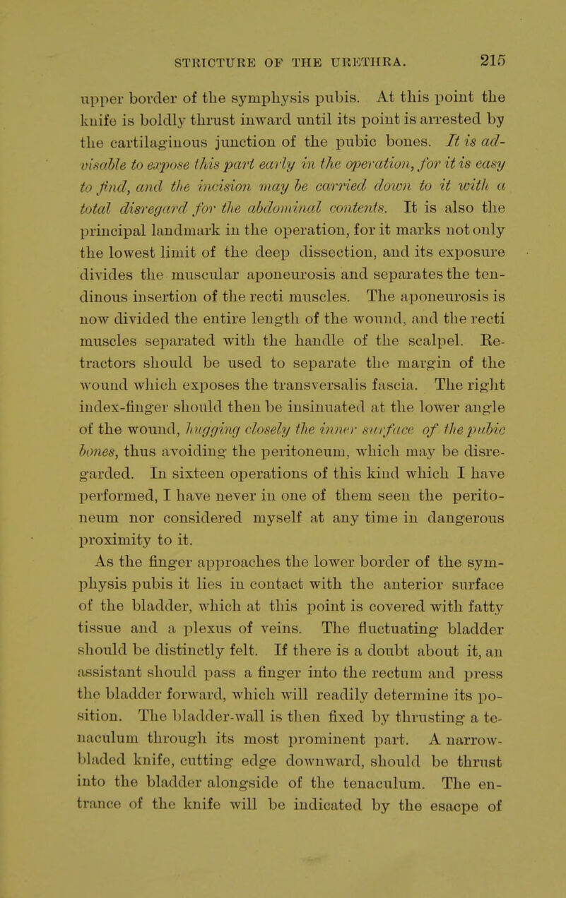 upper border of the symphysis pubis. At this point the knife is boldly thrust inward until its point is arrested by the cartilaginous junction of the pubic bones. It is ad- visable to expose I his pari early in the operation, for it is easy to find, and the incision may he carried down to it with a total disregard for the abdominal contents. It is also the principal landmark in the operation, for it marks not only the lowest limit of the deep dissection, and its exposure divides the muscular aponeurosis and separates the ten- dinous insertion of the recti muscles. The aponeurosis is now divided the entire length of the wound, and the recti muscles separated with the handle of the scalpel. Re- tractors should be used to separate the margin of the wound which exposes the transversalis fascia. The right index-finger should then be insinuated at the lower angle of the wound, hugging closely the inner surface of the pubic hones, thus avoiding the peritoneum, which may be disre- garded. In sixteen operations of this kind which I have performed, I have never in one of them seen the perito- neum nor considered myself at any time in dangerous proximity to it. As the finger approaches the lower border of the sym- physis pubis it lies in contact with the anterior surface of the bladder, which at this point is covered with fatty tissue and a plexus of veins. The fluctuating bladder should be distinctly felt. If there is a doubt about it, an assistant should pass a finger into the rectum and press the bladder forward, which will readily determine its po- sition. The bladder-wall is then fixed by thrusting a te- naculum through its most prominent part. A narrow- bladed knife, cutting edge downward, should be thrust into the bladder alongside of the tenaculum. The en- trance of the knife will be indicated by the esacpe of