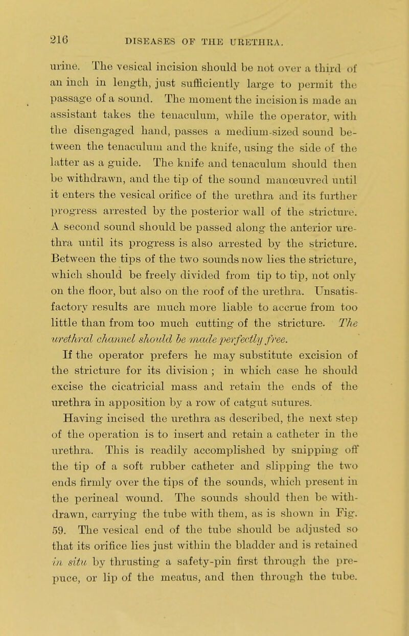 210 urine. The vesical incision should be not over a third of an inch in length, just sufficiently large to permit the passage of a sound. The moment the incision is made an assistant takes the tenaculum, while the operator, with the disengaged hand, passes a medium-sized sound be- tween the tenaculum and the knife, using the side of the latter as a guide. The knife and tenaculum should then be withdrawn, and the tip of the sound manoeuvred until it enters the vesical orifice of the urethra and its further progress arrested by the posterior wall of the stricture. A second sound should be passed along the anterior ure- thra until its progress is also arrested by the stricture. Between the tips of the two sounds now lies the stricture, which should be freely divided from tip to tip, not only on the floor, but also on the roof of the urethra. Unsatis- factory results are much more liable to accrue from too little than from too much cutting of the stricture. The urethral channel should be made perfectly free. If the operator prefers he may substitute excision of the stricture for its division ; in which case he should excise the cicatricial mass and retain the ends of the urethra in apposition by a row of catgut sutures. Having incised the urethra as described, the next step of the operation is to insert and retain a catheter in the urethra. This is readily accomplished by snipping off the tip of a soft rubber catheter and slipping the two ends firmly over the tips of the sounds, which present in the perineal wound. The sounds should then be with- drawn, carrying the tube with them, as is shown in Fig. 59. The vesical end of the tube should be adjusted so that its orifice lies just within the bladder and is retained in situ by thrusting a safety-pin first through the pre- puce, or lip of the meatus, and then through the tube.