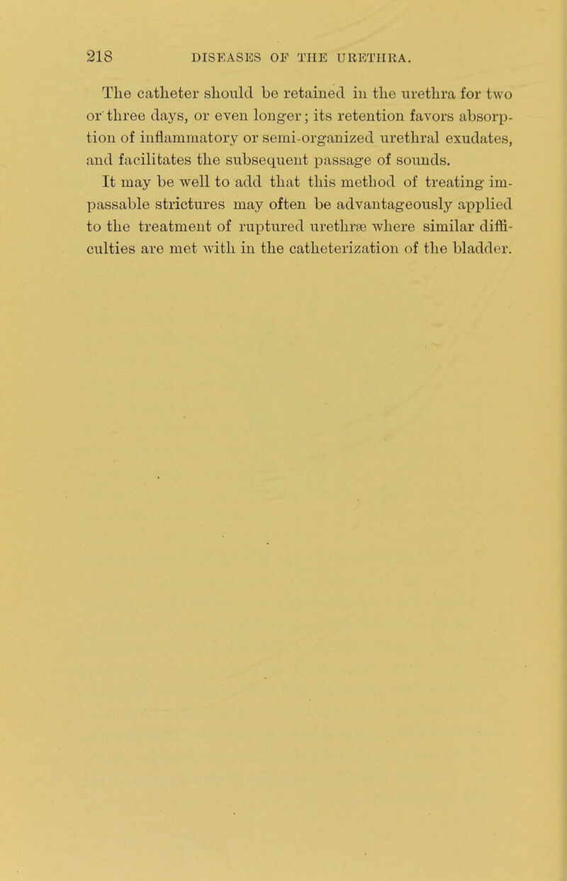 The catheter should be retained in the urethra for two or three days, or even longer; its retention favors absorp- tion of inflammatory or semi-organized urethral exudates, and facilitates the subsequent passage of sounds. It may be well to add that this method of treating im- passable strictures may often be advantageously applied to the treatment of ruptured urethra? where similar diffi- culties are met with in the catheterization of the bladder.