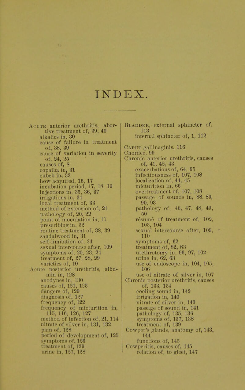 INDEX Acute anterior urethritis, abor- tive treatment of, 89, 40 alkalies in, 30 cause of failure in treatment of, 38, 39 cause of variation in severity of, 24, 25 causes of, 8 copaiba iu, 31 cubeb in, 32 how acquired, 16, 17 incubation period. 17, 18, 19 injections in, 35, 36, 37 irrigations in, 34 local treatment of, 33 method of extension of, 21 pathology of, 20, 22 point of inoculation in, 17 prescribing iu, 32 routine treatment of, 38, 39 sandalwood in, 31 self-limitation of, 24 sexual intercourse after, 109 symptoms of, 20, 23, 24 treatment of, 27, 28, 29 varieties of, 10 Acute posterior urethritis, albu- min in, 128 anodynes iu, 130 causes of, 121, 123 dangers of, 129 diagnosis of, 127 frecpiency of, 122 frequency of micturition in, 115, 116, 126, 127 method of infection of, 21,114 nitrate of silver in, 131, 132 pain of, 128 period of development of, 125 symptoms of, 126 treatment of, 129 urine in, 127, 128 Bladder, external sphincter of; 113 internal sphincter of, 1, 112 Caput gallinaginis, 116 Chordee, 99 Chronic anterior urethritis, causes of, 41, 42, 43 exacerbations of, 64, 65 infectiousness of, 107, 108 localization of, 44, 45 micturition in, 66 overtreatment of, 107, 108 passage of sounds iu, 88, 89, 90, '93 pathology of, 46, 47, 48, 49, 50 resume of treatment of, 102, 103, 104 sexual intercourse after, 109, • 110 symptoms of, 62 treatment of, 82, 83 urethrotomy in. 96, 97, 102 urine in. 62, 63 use of endoscope in, 104, 105, 106 use of nitrate of silver in, 107 Chronic posterior urethritis, causes of, 13:!, 134 cooling sound in, 142 irrigation in, 140 nit rale of silver in, 140 passage of sound in, 141 pathology of, Kin, 136 symptoms of, 137, 138 treatment of, 139 Cowper's glands, anatomy of, 143, 144 functions of, 145 Cowperitis, causes of, 145 relation of, to gleet, 147