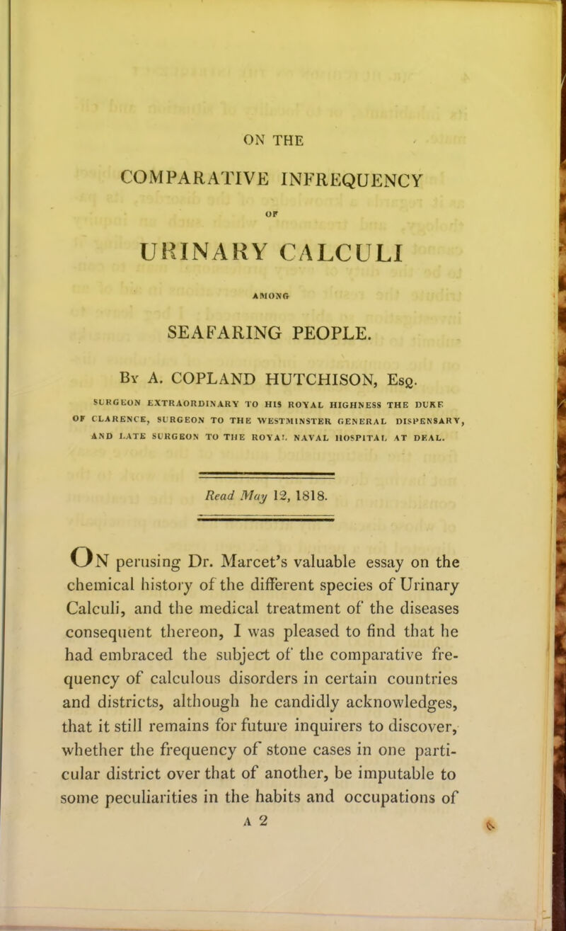 COMPARATIVE INFREQUENCY OF URINARY CALCULI AMONG SEAFARING PEOPLE. By A. COPLAND HUTCHISON, Escj. SUKGKON EXTRAORDINARY TO HIS ROYAL HIGHNESS THE DUKE OF CLARENCE, SURGEON TO THE WESTMINSTER GENERAL DISPENSARY, AND LATE SURGEON TO THE ROVA!. NAVAL HOSPITAL AT DEAL. Read May 12, 1818. N perusing Dr. Marcet's valuable essay on the chemical history of the different species of Urinary Calculi, and the medical treatment of the diseases consequent thereon, I was pleased to find that he had embraced the subject of the comparative fre- quency of calculous disorders in certain countries and districts, although he candidly acknowledges, that it still remains for future inquirers to discover, whether the frequency of stone cases in one parti- cular district over that of another, be imputable to some peculiarities in the habits and occupations of