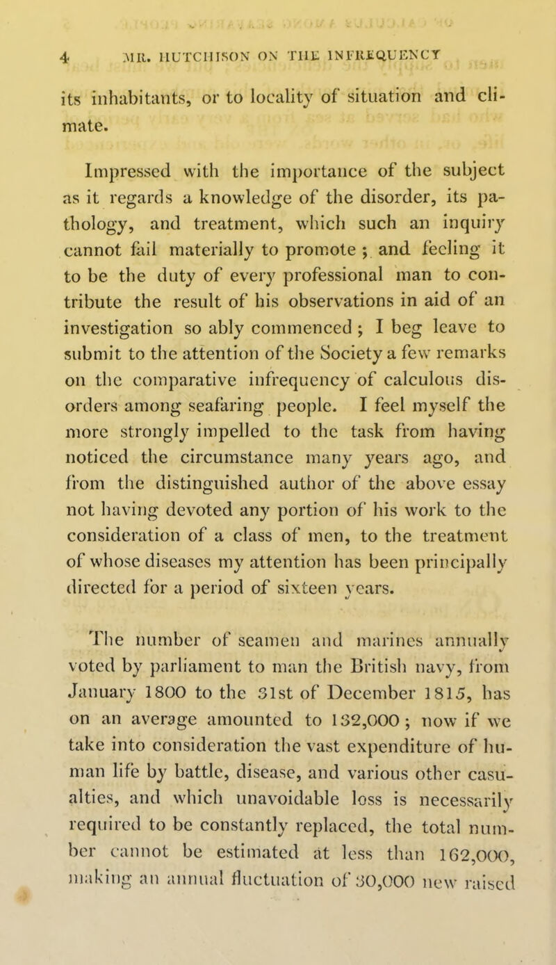 its inhabitants, or to locality of situation and cli- mate. Impressed with the importance of the subject as it regards a knowledge of the disorder, its pa- thology, and treatment, which such an inquiry cannot fail materially to promote ; and feeling it to be the duty of every professional man to con- tribute the result of his observations in aid of an investigation so ably commenced ; I beg leave to submit to the attention of the Society a few remarks on the comparative infrequency of calculous dis- orders among seafaring people. I feel myself the more strongly impelled to the task from having noticed the circumstance many years ago, and from the distinguished author of the above essay not having devoted any portion of his work to the consideration of a class of men, to the treatment of whose diseases my attention has been principally directed for a period of sixteen years. The number of seamen and marines annually voted by parliament to man the British navy, from January 1800 to the 31st of December 1815, has on an average amounted to 132,000; now if we take into consideration the vast expenditure of hu- man life by battle, disease, and various other casu- alties, and which unavoidable loss is necessarily required to be constantly replaced, the total num- ber cannot be estimated at less than 162,0(X), making an annual fluctuation of 30,000 new raised