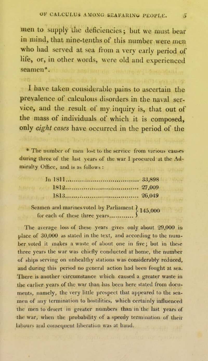men to supply the deficiencies; but we must bear in mind, that nine-tenths of this number were men who had served at sea from a very early period of life, or, in other words, were old and experienced seamen*. I have taken considerable pains to ascertain the prevalence of calculous disorders in the naval ser- vice, and the result of my inquiry is, that out of the mass of individuals of which it is composed, only eight cases have occurred in the period of the * The number of men lo>t to the service from various causes during three of the last years of the war I procured at the Ad- miralty Office, and is as follows : In 1811 33,898 1812 27,009 1813 26,049 Seamen and marines voted by Parliament for each of these three years The average loss of these years gives only about 29,000 in place of 30,000 as stated in the text, and according to the num- ber voted it makes a waste of about one in five; but in these three years the war was chiefly conducted at home, the number of ships serving on unhealthy stations was considerably reduced, and during this period no general action had been fought at sea. There is another circumstance which caused a greater waste in the earlier years of the war than has been here stated from docu- ments, namely, the very little prospect that appeared to the sea- men of any termination to hostilities, which certainly influenced the men to desert in greater numbers than in the last years of the war, when the probability of a speedy termination of their labours and consequent liberation was at hand. 145,000