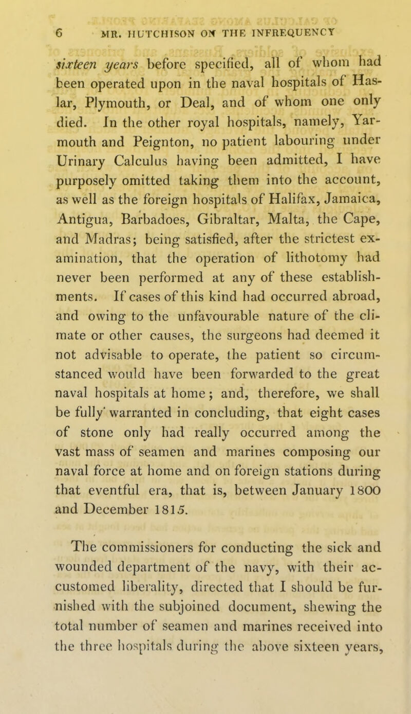 sixteen years before specified, all of whom had been operated upon in the naval hospitals of Has- lar, Plymouth, or Deal, and of whom one only died. In the other royal hospitals, namely, Yar- mouth and Peignton, no patient labouring under Urinary Calculus having been admitted, I have purposely omitted taking them into the account, as well as the foreign hospitals of Halifax, Jamaica, Antigua, Barbadoes, Gibraltar, Malta, the Cape, and Madras; being satisfied, after the strictest ex- amination, that the operation of lithotomy had never been performed at any of these establish- ments. If cases of this kind had occurred abroad, and owing to the unfavourable nature of the cli- mate or other causes, the surgeons had deemed it not advisable to operate, the patient so circum- stanced would have been forwarded to the great naval hospitals at home; and, therefore, we shall be fully' warranted in concluding, that eight cases of stone only had really occurred among the vast mass of seamen and marines composing our naval force at home and on foreign stations during that eventful era, that is, between January 1800 and December 1815. The commissioners for conducting the sick and wounded department of the navy, with their ac- customed liberality, directed that I should be fur- nished with the subjoined document, shewing the total number of seamen and marines received into the three hospitals during the above sixteen years,