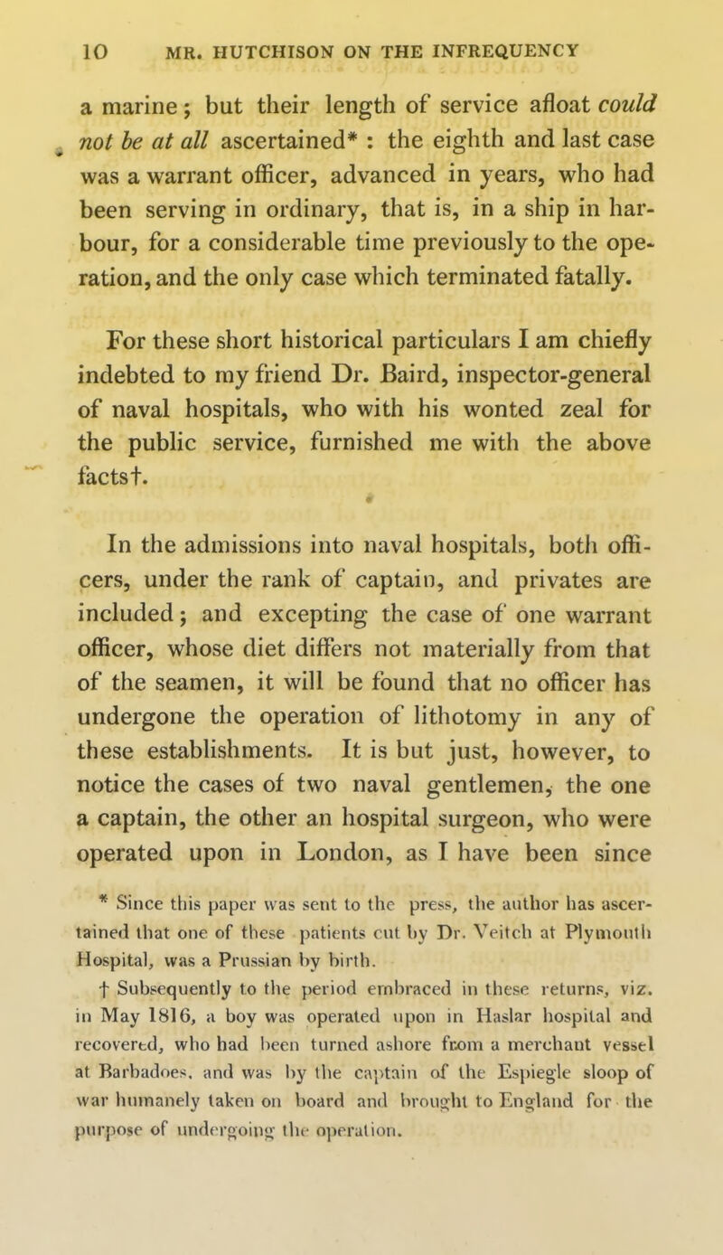 a marine; but their length of service afloat could not be at all ascertained* : the eighth and last case was a warrant officer, advanced in years, who had been serving in ordinary, that is, in a ship in har- bour, for a considerable time previously to the ope- ration, and the only case which terminated fatally. For these short historical particulars I am chiefly indebted to my friend Dr. Baird, inspector-general of naval hospitals, who with his wonted zeal for the public service, furnished me with the above facts t. t  In the admissions into naval hospitals, both offi- cers, under the rank of captain, and privates are included; and excepting the case of one warrant officer, whose diet differs not materially from that of the seamen, it will be found that no officer has undergone the operation of lithotomy in any of these establishments. It is but just, however, to notice the cases of two naval gentlemen, the one a captain, the other an hospital surgeon, who were operated upon in London, as I have been since * Since this paper was sent to the press, the author has ascer- tained that one of these patients cut by Dr. Veitcb at Plymouth Hospital, was a Prussian by birth. f Subsequently to the period embraced in these returns, viz. in May 1816, a boy was operated upon in Haslar hospital and recovered, who had been turned ashore from a merchant vessel at Barbadoes. and was by the captain of the Espiegle sloop of war humanely taken on board and brought to England for the purpose of undergoing the operation.
