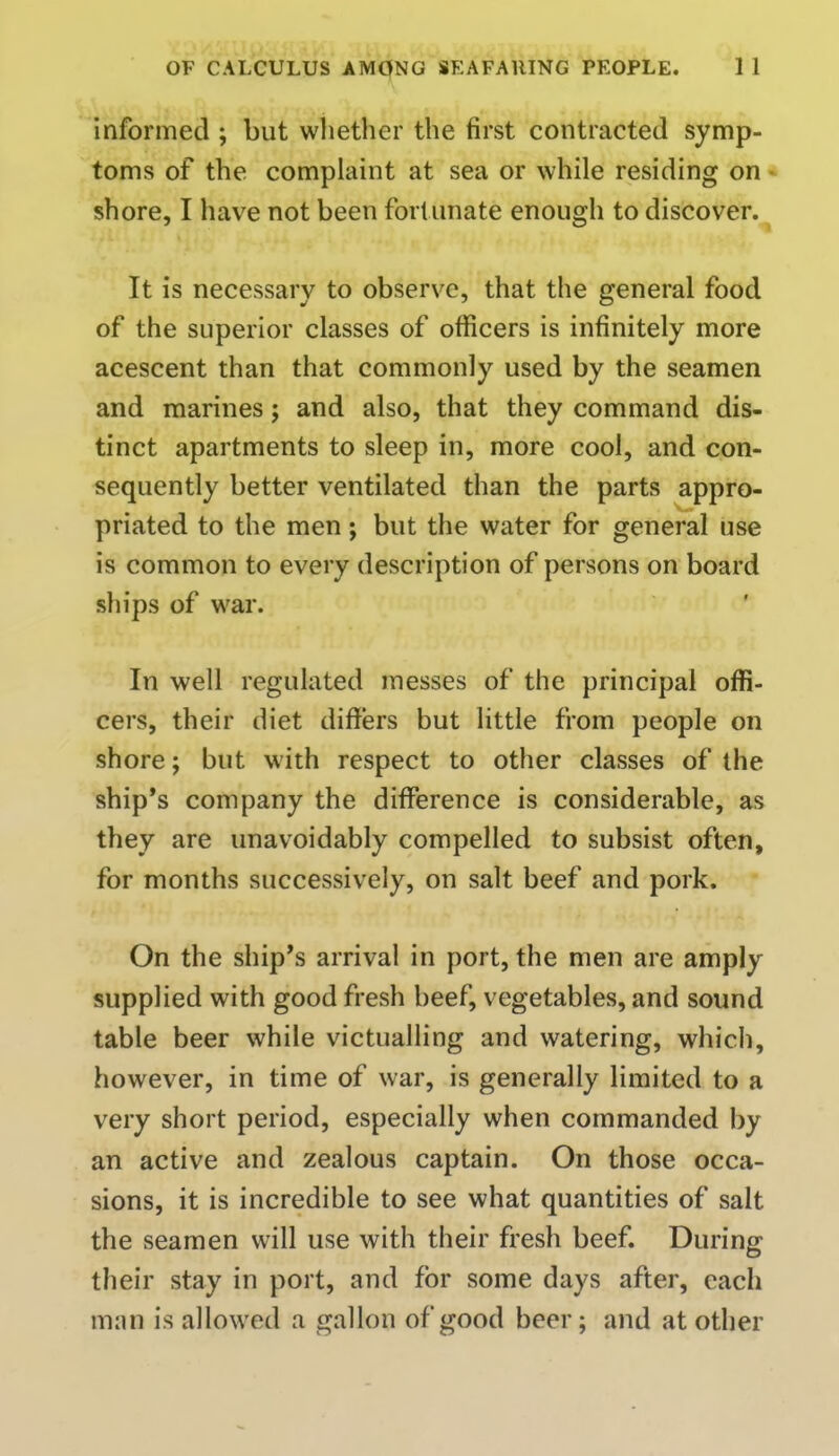 informed ; but whether the first contracted symp- toms of the complaint at sea or while residing on shore, I have not been fort unate enough to discover. It is necessary to observe, that the general food of the superior classes of officers is infinitely more acescent than that commonly used by the seamen and marines; and also, that they command dis- tinct apartments to sleep in, more cool, and con- sequently better ventilated than the parts appro- priated to the men; but the water for general use is common to every description of persons on board ships of war. In well regulated messes of the principal offi- cers, their diet differs but little from people on shore; but with respect to other classes of the ship's company the difference is considerable, as they are unavoidably compelled to subsist often, for months successively, on salt beef and pork. On the ship's arrival in port, the men are amply supplied with good fresh beef, vegetables, and sound table beer while victualling and watering, which, however, in time of war, is generally limited to a very short period, especially when commanded by an active and zealous captain. On those occa- sions, it is incredible to see what quantities of salt the seamen will use with their fresh beef. During their stay in port, and for some days after, each man is allowed a gallon of good beer; and at other
