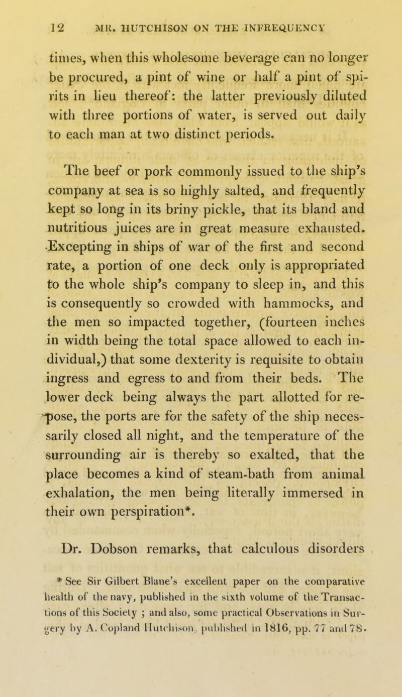 times, when this wholesome beverage can no longer be procured, a pint of wine or half a pint of spi- rits in lieu thereof: the latter previously diluted with three portions of water, is served out daily to each man at two distinct periods. The beef or pork commonly issued to the ship's company at sea is so highly salted, and frequently kept so long in its briny pickle, that its bland and nutritious juices are in great measure exhausted. Excepting in ships of war of the first and second rate, a portion of one deck only is appropriated to the whole ship's company to sleep in, and this is consequently so crowded with hammocks, and the men so impacted together, (fourteen inches in width being the total space allowed to each in- dividual,) that some dexterity is requisite to obtain ingress and egress to and from their beds. The lower deck being always the part allotted for re- pose, the ports are for the safety of the ship neces- sarily closed all night, and the temperature of the surrounding air is thereby so exalted, that the place becomes a kind of steam-bath from animal exhalation, the men being literally immersed in their own perspiration*. Dr. Dobson remarks, that calculous disorders * See Sir Gilbert Blane's excellent paper on the comparative health of the navy, published in the sixth volume of the Transac- tions of this Society ; and also, some practical Observations in Sur- gery by A.Copland Hutchison published in 1816, pp. 77 and 78.