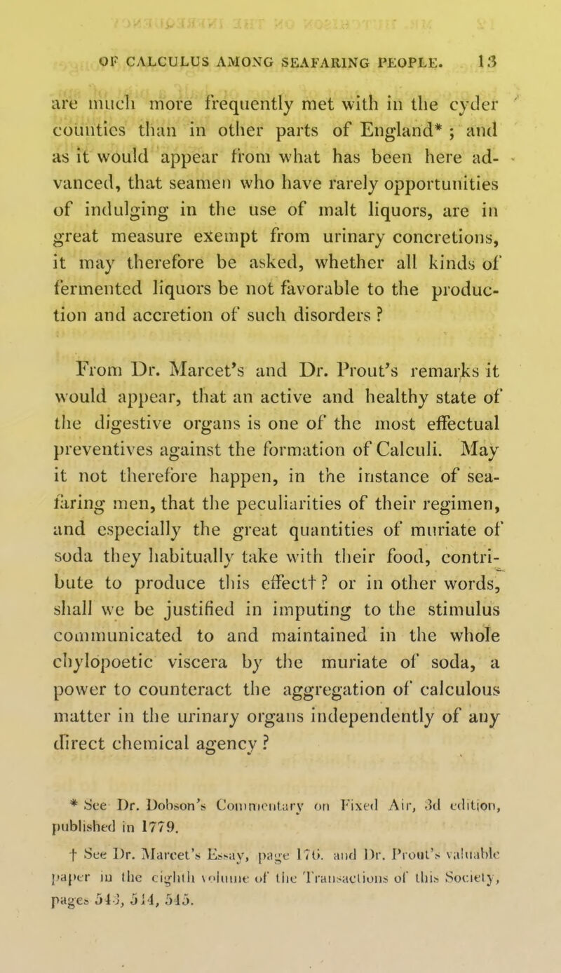 are much more frequently met with in the cyder counties than in other parts of England* ; and as it would appear from what has been here ad- vanced, that seamen who have rarely opportunities of indulging in the use of malt liquors, are in great measure exempt from urinary concretions, it may therefore be asked, whether all kinds of fermented liquors be not favorable to the produc- tion and accretion of such disorders ? From Dr. Marcet's and Dr. Prout's remarks it would appear, that an active and healthy state of the digestive organs is one of the most effectual preventives against the formation of Calculi. May it not therefore happen, in the instance of sea- laring men, that the peculiarities of their regimen, and especially the great quantities of muriate of soda they habitually take with their food, contri- bute to produce this effectt ? or in other words, shall we be justified in imputing to the stimulus communicated to and maintained in the whole chylopoetic viscera by the muriate of soda, a power to counteract the aggregation of calculous matter in the urinary organs independently of any direct chemical agency ? * See Dr. Dobson's Commentary on Fixed Air, 3d edition, published in 1779. f See Dr. Marcet's Essay, page L7G. and Dr. Prout's valuable paper in the eighth volume of the Transactions of this Society, pages jLJ, oi l, 545.